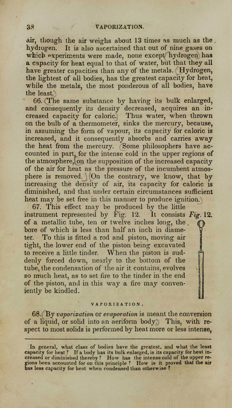 air, though the air weighs about 13 times as much as the. hydrogen. It is also ascertained that out of nine gases on which experiments were made, none except hydrogen has a capacity for heat equal to that of water, but that they all have greater capacities than any of the metals. Hydrogen, the lightest of all bodies, has the greatest capacity for heat, while the metals, the most ponderous of all bodies, have the least. 66. The same substance by having its bulk enlarged, and consequently its density decreased, acquires an in- creased capacity for caloric. Thus water, when thrown on the bulb of a thermometer, sinks the mercury, because, in assuming the form of vapour, its capacity for caloric is increased, and it consequently absorbs and carries away the heat from the mercury. Some philosophers have ac- counted in part^for the intense cold in the upper regions of the atmosphere,; on the supposition of the increased capacity of the air for heat as the pressure of the incumbent atmos- phere is removed. On the contrary, we know, that by increasing the density of air, its capacity for caloric is diminished, and that under certain circumstances sufficient heat may be set free in this manner to produce ignition. 67. This effect may be produced by the little instrument represented by Fig. 12. It consists Fig. 12. of a metallic tube, ten or twelve inches long, the. <fj> bore of which is less than half an inch in diame- (J ter. To this is fitted a rod and piston, moving air tight, the lower end of the piston being excavated to receive a little tinder. When the piston is sud- denly forced down, nearly to the bottom of the tube, the condensation of the air it contains, evolves so much heat, as to set fire to the tinder in the end of the piston, and in this way a fire may conven- iently be kindled. VAPORIZATION. 68. By vaporization or evaporation is meant the conversion of a liquid, or solid into an aeriform body. This, with re- spect to most solids is performed by heat more or less intense, In general, what class of bodies have the greatest, and what the least capacity for heat ? If a body has its Hulk enlarged, is its capacity for heat in- creased or diminished thereby ? How has the intense cold of the upper re- gions been accounted for on this principle ? How is it proved that the air has less capacity for heat when condensed than otherwise ?