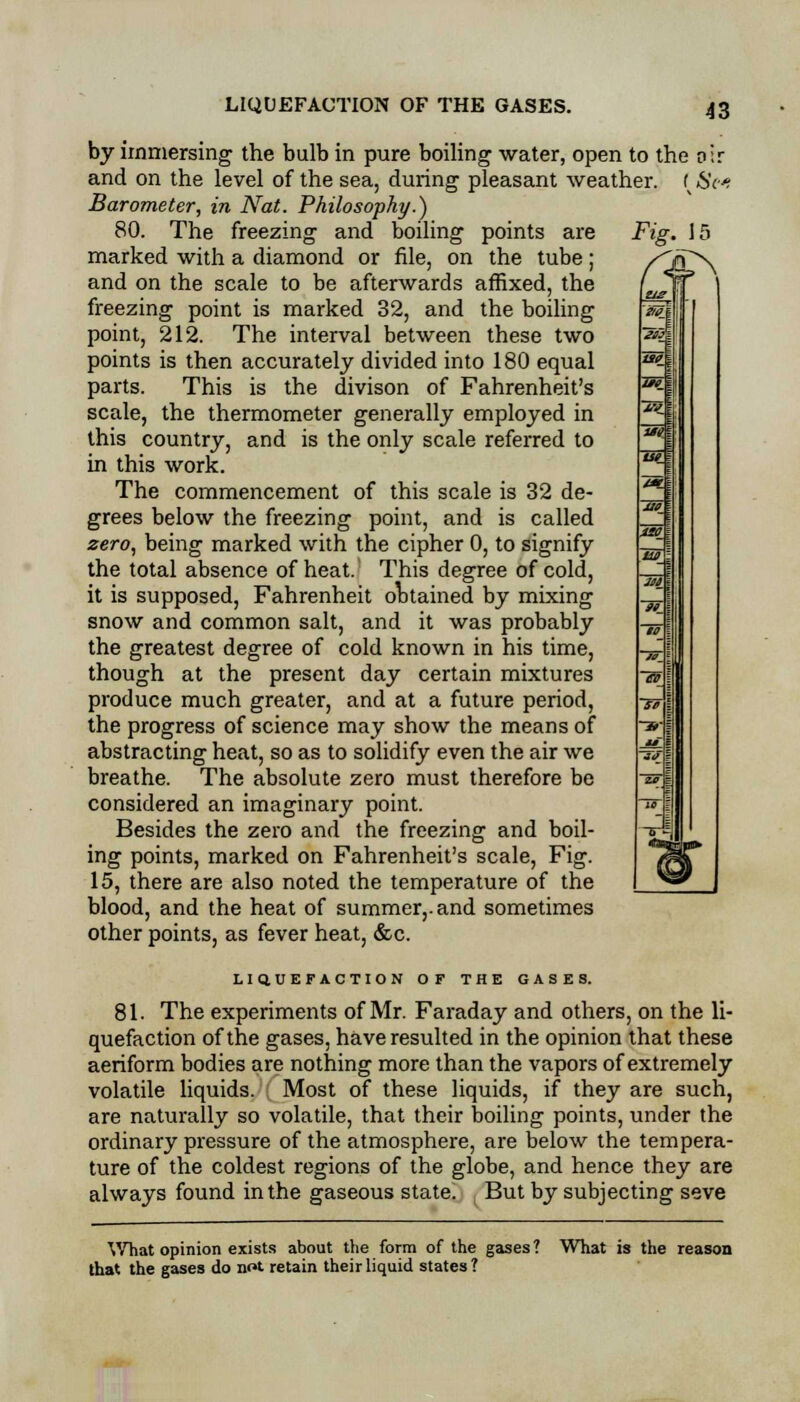 by immersing the bulb in pure boiling water, open to the air and on the level of the sea, during pleasant weather, f Sc Barometer, in Nat. Philosophy.) 80. The freezing and boiling points are Fig. 15 marked with a diamond or file, on the tube; and on the scale to be afterwards affixed, the freezing point is marked 32, and the boiling point, 212. The interval between these two points is then accurately divided into 180 equal parts. This is the divison of Fahrenheit's scale, the thermometer generally employed in this country, and is the only scale referred to in this work. The commencement of this scale is 32 de- grees below the freezing point, and is called zero, being marked with the cipher 0, to signify the total absence of heat. This degree of cold, it is supposed, Fahrenheit obtained by mixing snow and common salt, and it was probably the greatest degree of cold known in his time, though at the present day certain mixtures produce much greater, and at a future period, the progress of science may show the means of abstracting heat, so as to solidify even the air we breathe. The absolute zero must therefore be considered an imaginary point. Besides the zero and the freezing and boil- ing points, marked on Fahrenheit's scale, Fig. 15, there are also noted the temperature of the blood, and the heat of summer,, and sometimes other points, as fever heat, &c. LIQUEFACTION OF THE GASES. 81. The experiments of Mr. Faraday and others, on the li- quefaction of the gases, have resulted in the opinion that these aeriform bodies are nothing more than the vapors of extremely volatile liquids. Most of these liquids, if they are such, are naturally so volatile, that their boiling points, under the ordinary pressure of the atmosphere, are below the tempera- ture of the coldest regions of the globe, and hence they are always found in the gaseous state. But by subjecting seve What opinion exists about the form of the gases? What is the reason that the gases do not retain their liquid states ?