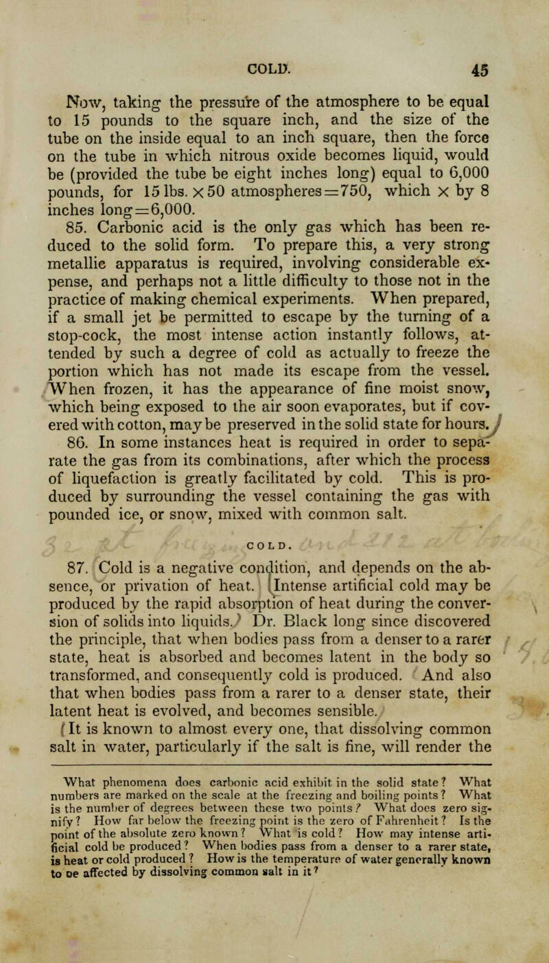 Now, taking the pressure of the atmosphere to be equal to 15 pounds to the square inch, and the size of the tube on the inside equal to an inch square, then the force on the tube in which nitrous oxide becomes liquid, would be (provided the tube be eight inches long) equal to 6,000 pounds, for 15 lbs. X 50 atmospheres = 750, which x by 8 inches long=6,000. 85. Carbonic acid is the only gas which has been re- duced to the solid form. To prepare this, a very strong metallic apparatus is required, involving considerable ex- pense, and perhaps not a little difficulty to those not in the practice of making chemical experiments. When prepared, if a small jet be permitted to escape by the turning of a stop-cock, the most intense action instantly follows, at- tended by such a degree of cold as actually to freeze the portion which has not made its escape from the vessel. When frozen, it has the appearance of fine moist snow, which being exposed to the air soon evaporates, but if cov- ered with cotton, maybe preserved in the solid state for hours. J 86. In some instances heat is required in order to sepa- rate the gas from its combinations, after which the process of liquefaction is greatly facilitated by cold. This is pro- duced by surrounding the vessel containing the gas with pounded ice, or snow, mixed with common salt. COLD. 87. Cold is a negative condition, and depends on the ab- sence, or privation of heat. 1 Intense artificial cold may be produced by the rapid absorption of heat during the conver- sion of solids into liquids. I Dr. Black long since discovered the principle, that when bodies pass from a denser to a rarer state, heat is absorbed and becomes latent in the body so transformed, and consequently cold is produced. And also that when bodies pass from a rarer to a denser state, their latent heat is evolved, and becomes sensible. (It is known to almost every one, that dissolving common salt in water, particularly if the salt is fine, will render the What phenomena does carbonic acid exhibit in the solid state? What numbers are markpd on the scale at the freezing and boiling points? What is the number of degrees between these two points? What docs zero sig- nify? How far below the freezing point is the zero of Fahrenheit ? Is the point of the absolute zero known? What is cold? How may intense arti- ficial cold be produced? When bodies pass from a denser to a rarer state, is heat or cold produced ? How is the temperature of water generally known to oe affected by dissolving common salt in it?