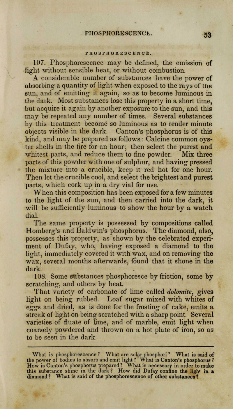 PHOSPHORESCENCE. 107. Phosphorescence may be defined, the emission of light without sensible heat, or without combustion. A considerable number of substances have the power of absorbing a quantity of light when exposed to the rays of tne sun, and of emitting it again, so as to become luminous in the dark. Most substances lose this property in a short time, but acquire it again by another exposure to the sun, and this may be repeated any number of times. Several substances by this treatment become so luminous as to render minute objects visible in the dark. Canton's phosphorus is of this kind, and may be prepared as follows: Calcine common oys- ter shells in the fire for an hour; then select the purest and whitest parts, and reduce them to fine powder. Mix three parts of this powder with one of sulphur, and having pressed the mixture into a crucible, keep it red hot for one hour. Then let the crucible cool, and select the brightest and purest parts, which cork up in a dry vial for use. When this composition has been exposed for a few minutes to the light of the sun, and then carried into the dark, it will be sufficiently luminous to show the hour by a watch dial. The same property is possessed by compositions called Homberg's and Baldwin's phosphorus. The diamond, also, possesses this property, as shown by the celebrated experi- ment of Dufay, who, having exposed a diamond to the light, immediately covered it with wax, and on removing the wax, several months afterwards, found that it shone in the dark. 108. Some substances phosphoresce by friction, some by scratching, and others by heat. That variety of carbonate of lime called dolomite, gives light on being rubbed. Loaf sugar mixed with whites of eggs and dried, as is done for the frosting of cake, emits a streak of light on being scratched with a sharp point. Several varieties of fluate of lime, and of marble, emit light when coarsely powdered and thrown on a hot plate of iron, so as to be seen in the dark. What is phosphorescence ? What are solar phosphori ? What is said of the power of bodies to absorb and emit light ? What is Canton's phosphorus ? How is Canton's phosphorus prepared? What is necessary in order to make this substance shine in the dark ? How did Dufay confine the ligh* in a diamond? What is said of the phosphorescence of other substances?