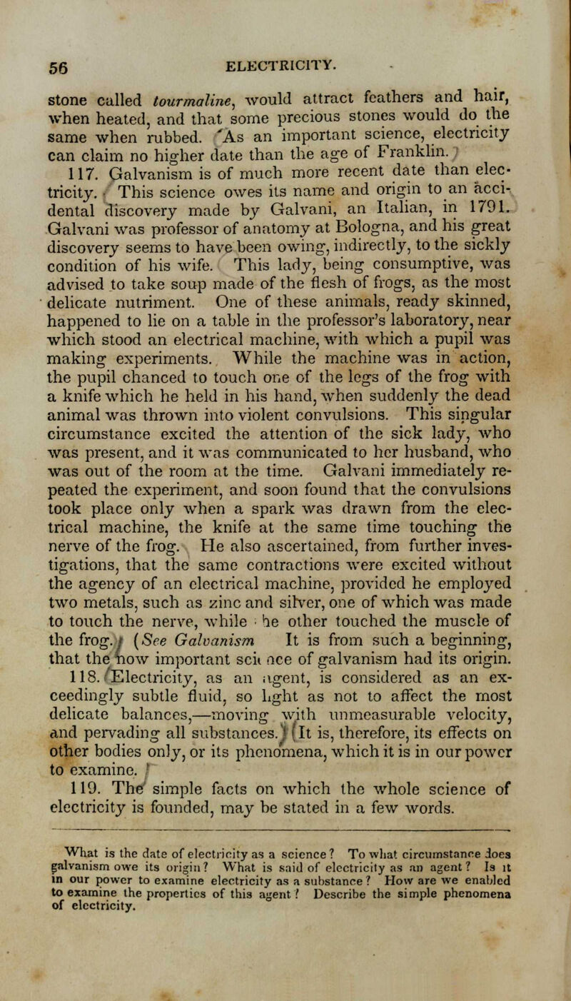 stone called tourmaline, would attract feathers and hair, when heated, and that some precious stones would do the same when rubbed. 'As an important science, electricity can claim no higher date than the age of Franklin. 117. Galvanism is of much more recent date than elec- tricity. • This science owes its name and origin to an acci- dental discovery made by Galvani, an Italian, in 1791. Galvani was professor of anatomy at Bologna, and his great discovery seems to have been owing, indirectly, to the sickly condition of his wife. This larly, being consumptive, was advised to take soup made of the flesh of frogs, as the most delicate nutriment. One of these animals, ready skinned, happened to lie on a table in the professor's laboratory, near which stood an electrical machine, with which a pupil was making experiments. While the machine was in action, the pupil chanced to touch one of the legs of the frog with a knife which he held in his hand, when suddenly the dead animal was thrown into violent convulsions. This singular circumstance excited the attention of the sick lady, who was present, and it was communicated to her husband, who was out of the room at the time. Galvani immediately re- peated the experiment, and soon found that the convulsions took place only when a spark was drawn from the elec- trical machine, the knife at the same time touching the nerve of the frog. He also ascertained, from further inves- tigations, that the same contractions were excited without the agency of an electrical machine, provided he employed two metals, such as zinc and silver, one of which was made to touch the nerve, while he other touched the muscle of the frog. / (See Galvanism It is from such a beginning, that the tiow important scii nee of galvanism had its origin. 118.'Electricity, as an iigent, is considered as an ex- ceedingly subtle fluid, so light as not to affect the most delicate balances,—moving with immeasurable velocity, and pervading all substances.) (it is, therefore, its effects on other bodies only, or its phenomena, which it is in our power to examine. ' 119. The7 simple facts on which the whole science of electricity is founded, may be stated in a few words. What is the date of electricity as a science? To what circumstance iocs galvanism owe its origin? What is said of electricity as an agent? Is it in our power to examine electricity as a substance ? How are we enabled to examine the properties of this agent ! Describe the simple phenomena of electricity.