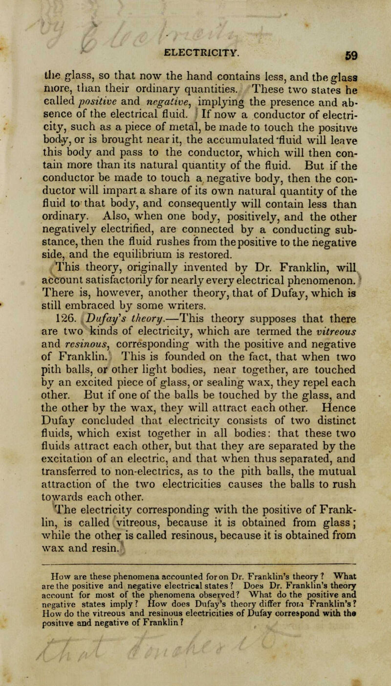 the glass, so that now the hand contains less, and the glass more, than their ordinary quantities. These two states he called positive and negative, implying the presence and ab- sence of the electrical fluid. ■ If now a conductor of electri- city, such as a piece of metal, be made to touch the positive body, or is brought near it, the accumulated 'fluid will leave this body and pass to the conductor, which will then con- tain more than its natural quantity of the fluid. But if the conductor be made to touch a. negative body, then the con- ductor will impart a share of its own natural quantity of the fluid to that body, and consequently will contain less than ordinary. Also, when one body, positively, and the other negatively electrified, are connected by a conducting sub- stance, then the fluid rushes from the positive to the negative side, and the equilibrium is restored. This theory, originally invented by Dr. Franklin, will account satisfactorily for nearly every electrical phenomenon. There is, however, another theory, that of Dufay, which is still embraced by some writers. 126. Dufa-tfs theory.—This theory supposes that there are two kinds of electricity, which are termed the vitreous and resinous, corresponding with the positive and negative of Franklin. This is founded on the fact, that when two pith balls, or other light bodies, near together, are touched by an excited piece of glass, or sealing wax, they repel each other. But if one of the balls be touched by the glass, and the other by the wax, they will attract each other. Hence Dufay concluded that electricity consists of two distinct fluids, which exist together in all bodies: that these two fluids attract each other, but that they are separated by the excitation of an electric, and that when thus separated, and transferred to non-electrics, as to the pith balls, the mutual attraction of the two electricities causes the balls to rush towards each other. The electricity corresponding with the positive of Frank- lin, is called vitreous, because it is obtained from glass; while the other is called resinous, because it is obtained from wax and resin/ How are these phenomena accounted for on Dr. Franklin's theory ? What are the positive and negative electrical states ? Does Dr. Franklin's theory account for most of the phenomena observed? What do the positive and negative states imply? How does Dufay's theory differ froia Franklin's? How do the vitreous and resinous electricities of Dufay correspond with the positive and negative of Franklin?