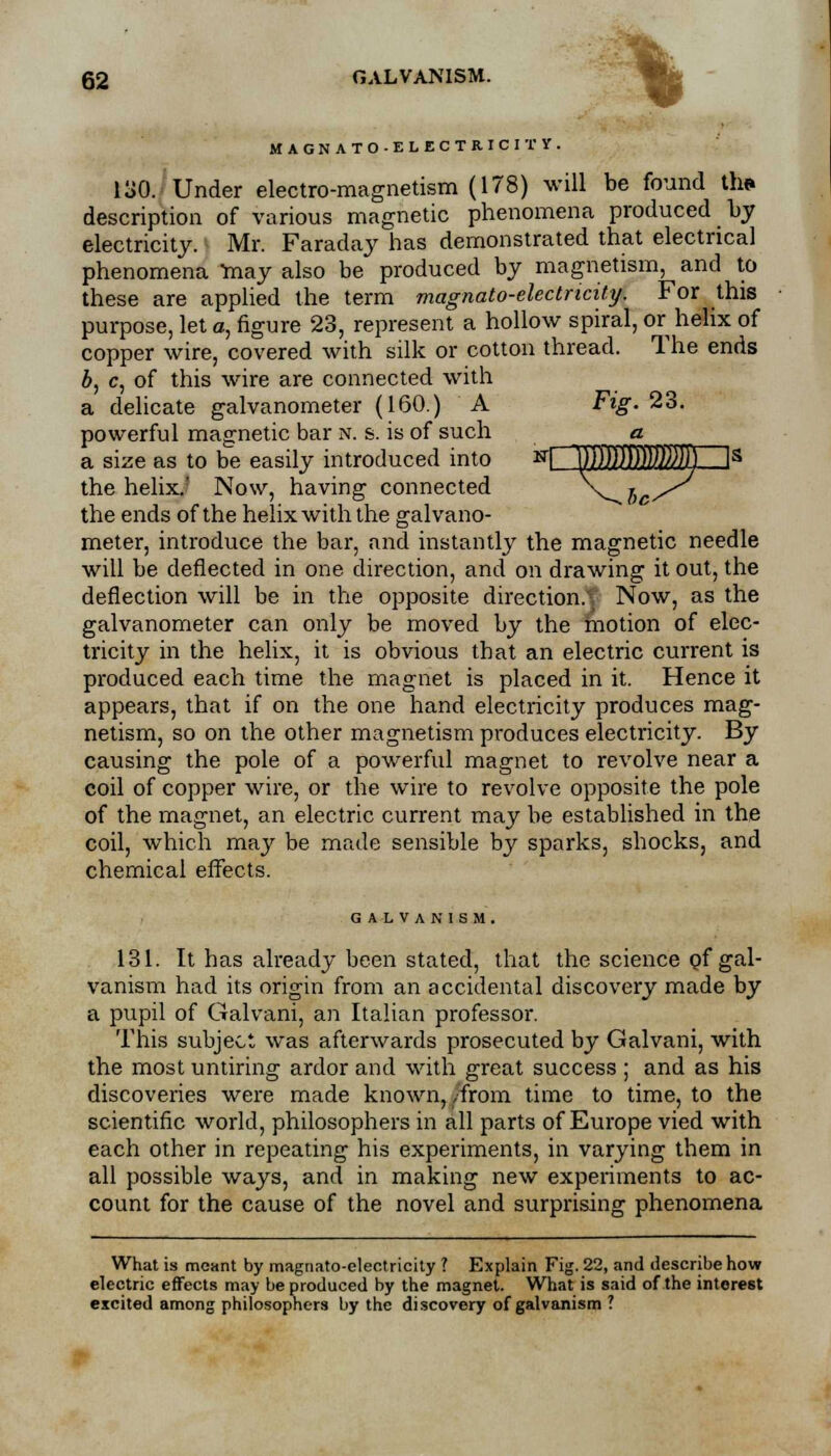 * MAGNATO-ELECTRICITY. 130. Under electro-magnetism (178) will be found th* description of various magnetic phenomena produced by electricity. Mr. Faraday has demonstrated that electrical phenomena niay also be produced by magnetism, and to these are applied the term magnato-electncity. For this purpose, let a, figure 23, represent a hollow spiral, or helix of copper wire, covered with silk or cotton thread. The ends b, c, of this wire are connected with a delicate galvanometer (160.) A Fig. 23. powerful magnetic bar n. s. is of such a a size as to be easily introduced into NCKI!IiI2MZ]s the helix.' Now, having connected \_ lc^ the ends of the helix with the galvano- meter, introduce the bar, and instantly the magnetic needle will be deflected in one direction, and on drawing it out, the deflection will be in the opposite direction.'. Now, as the galvanometer can only be moved by the motion of elec- tricity in the helix, it is obvious that an electric current is produced each time the magnet is placed in it. Hence it appears, that if on the one hand electricity produces mag- netism, so on the other magnetism produces electricity. By causing the pole of a powerful magnet to revolve near a coil of copper wire, or the wire to revolve opposite the pole of the magnet, an electric current may be established in the coil, which may be made sensible by sparks, shocks, and chemical effects. GALVANISM. 131. It has already been stated, that the science pf gal- vanism had its origin from an accidental discovery made by a pupil of Galvani, an Italian professor. This subject was afterwards prosecuted by Galvani, with the most untiring ardor and with great success ; and as his discoveries were made known, /from time to time, to the scientific world, philosophers in all parts of Europe vied with each other in repeating his experiments, in varying them in all possible ways, and in making new experiments to ac- count for the cause of the novel and surprising phenomena What is meant by magriato-electricity ? Explain Fig. 22, and describe how electric effects may be produced by the magnet. What is said of the interest excited among philosophers by the discovery of galvanism ?