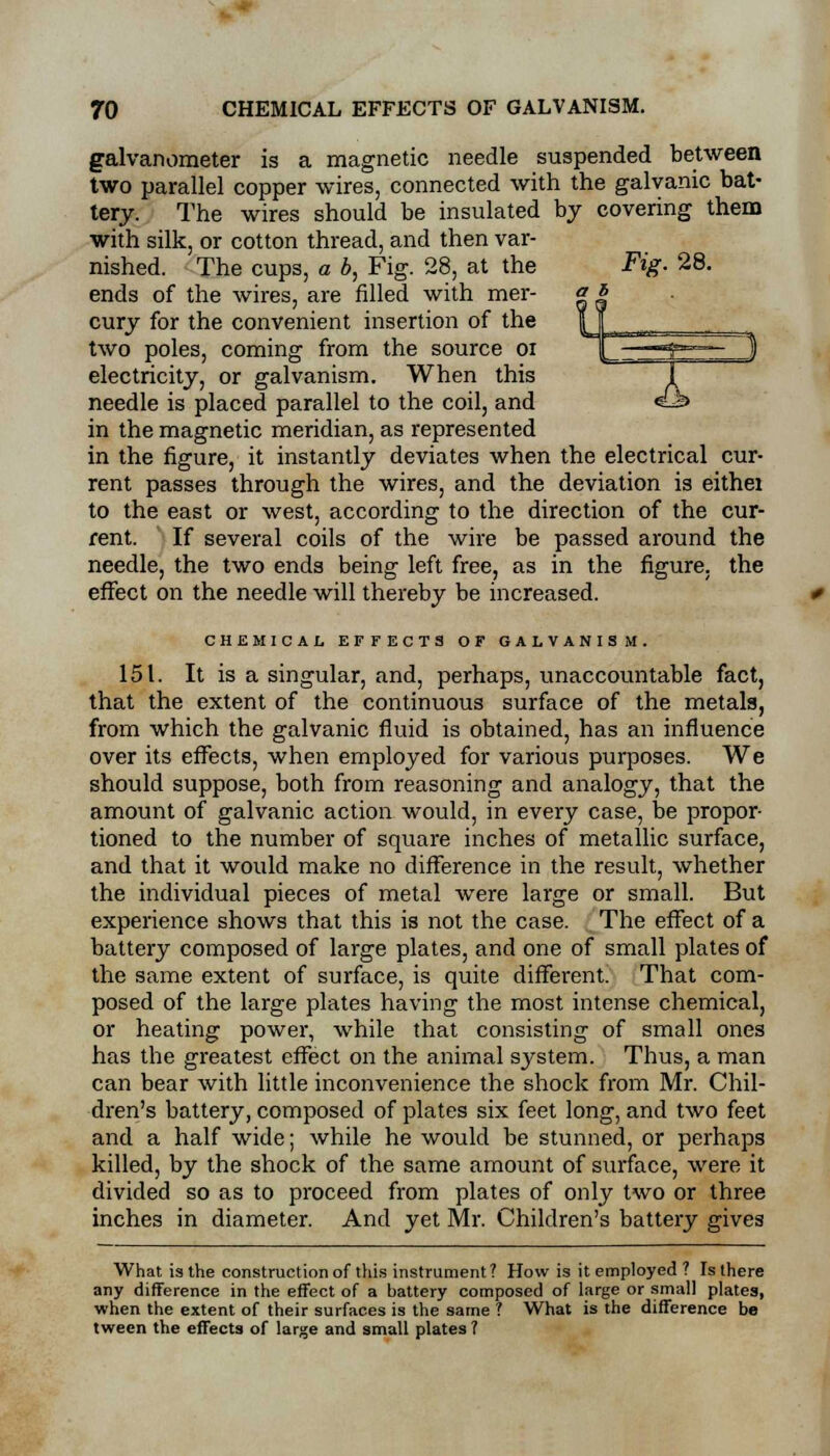 galvanometer is a magnetic needle suspended between two parallel copper wires, connected with the galvanic bat- tery. The wires should be insulated by covering them with silk, or cotton thread, and then var- nished. The cups, a b, Fig. 28, at the ends of the wires, are filled with mer- cury for the convenient insertion of the two poles, coming from the source 01 electricity, or galvanism. When this needle is placed parallel to the coil, and in the magnetic meridian, as represented in the figure, it instantly deviates when the electrical cur- rent passes through the wires, and the deviation is eithei to the east or west, according to the direction of the cur- rent. If several coils of the wire be passed around the needle, the two ends being left free, as in the figure, the effect on the needle will thereby be increased. CHEMICAL EFFECTS OF GALVANISM. 151. It is a singular, and, perhaps, unaccountable fact, that the extent of the continuous surface of the metals, from which the galvanic fluid is obtained, has an influence over its effects, when employed for various purposes. We should suppose, both from reasoning and analogy, that the amount of galvanic action would, in every case, be propor- tioned to the number of square inches of metallic surface, and that it would make no difference in the result, whether the individual pieces of metal were large or small. But experience shows that this is not the case. The effect of a battery composed of large plates, and one of small plates of the same extent of surface, is quite different. That com- posed of the large plates having the most intense chemical, or heating power, while that consisting of small ones has the greatest effect on the animal system. Thus, a man can bear with little inconvenience the shock from Mr. Chil- dren's battery, composed of plates six feet long, and two feet and a half wide; while he would be stunned, or perhaps killed, by the shock of the same amount of surface, were it divided so as to proceed from plates of only two or three inches in diameter. And yet Mr. Children's battery gives What is the construction of this instrument ? How is it employed ? Is there any difference in the effect of a battery composed of large or small plates, when the extent of their surfaces is the same ? What is the difference be tween the effects of large and small plates ?