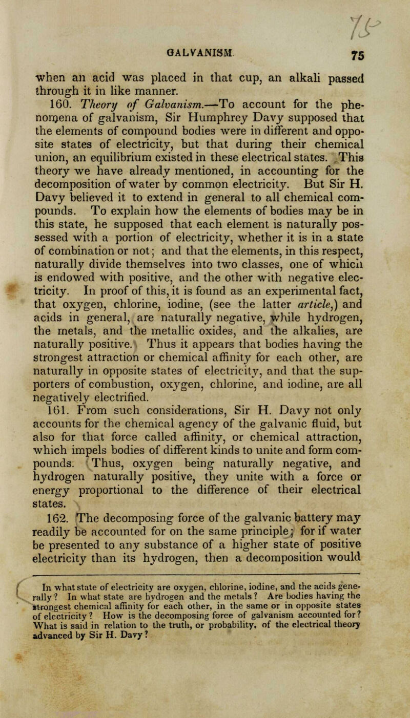 7s- GALVANISM 75 when an acid was placed in that cup, an alkali passed through it in like manner. 160. Theory of Galvanism.—To account for the phe- nomena of galvanism, Sir Humphrey Davy supposed that the elements of compound bodies were in different and oppo- site states of electricity, but that during their chemical union, an equilibrium existed in these electrical states. ^This theory we have already mentioned, in accounting for the decomposition of water by common electricity. But Sir H. Davy believed it to extend in general to all chemical com- pounds. To explain how the elements of bodies may be in this state, he supposed that each element is naturally pos- sessed with a portion of electricity, whether it is in a state of combination or not; and that the elements, in this respect, naturally divide themselves into two classes, one of which is endowed with positive, and the other with negative elec- tricity. In proof of this, it is found as an experimental fact, that oxygen, chlorine, iodine, (see the latter article,) and acids in general, are naturally negative, while hydrogen, the metals, and the metallic oxides, and the alkalies, are naturally positive. Thus it appears that bodies having the strongest attraction or chemical affinity for each other, are naturally in opposite states of electricity, and that the sup- porters of combustion, oxygen, chlorine, and iodine, are all negatively electrified. 161. From such considerations, Sir H. Davy not only accounts for the chemical agency of the galvanic fluid, but also for that force called affinity, or chemical attraction, which impels bodies of different kinds to unite and form com- pounds. Thus, oxygen being naturally negative, and hydrogen naturally positive, they unite with a force or energy proportional to the difference of their electrical states. 162. The decomposing force of the galvanic battery may readily be accounted for on the same principle; for if water be presented to any substance of a higher state of positive electricity than its hydrogen, then a decomposition would In what state of electricity are oxygen, chlorine, iodine, and the acids gene- rally ? In what state are hydrogen and the metals ? Are bodies having the Wrongest chemical affinity for each other, in the same or in opposite states of electricity ? How is the decomposing force of galvanism accounted for? What is said in relation to the truth, or probability, of the electrical theory advanced by Sir H. Davy ?