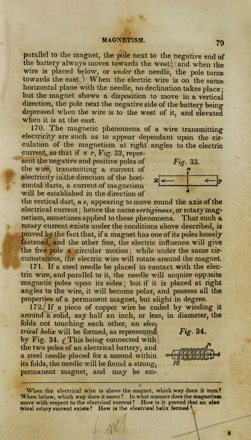 79 parallel to the magnet, the pole next to the negative end of the battery always moves towards the west; and when the wire is placed below, or under the needle, the pole turns towards the east. J When the electric wire is on the same horizontal plane with the needle, no declination takes place; but the magnet shows a disposition to move in a vertical direction, the pole next the negative side of the battery beino- depressed when the wire is to the west of it, and elevated when it is at the east. 170. The magnetic phenomena of a wire transmitting electricity are such as to appear dependant upon the cir- culation of the magnetism at right angles to the electric current, so that if n p, Fig. 33, repre- sent the negative and positive poles of Fig. 33. the wire, transmitting a current of electricity in the direction of the hori- K| zontal darts, a current of magnetism ' will be established in the direction of the vertical dart, n s, appearing to move round the axis of the electrical current; hence the name vertiginous, or rotary mag- netism, sometimes applied to these phenomena. That such a rotary current exists under the conditions above described, is proved by the fact that, if a magnet has one of its poles loosely fastened, and the other free, the electric influence will give the free pole a circular motion; while under the same cir- cumstances, the electric wire will rotate around the magnet. 171. If a steel needle be placed in contact with the elec- tric wire, and parallel to it, the needle will acquire opposite magnetic poles upon its sides; but if it is placed at right angles to the wire, it will become polar, and possess all the properties of a permanent magnet, but slight in degree. 172. If a piece of copper wire be coiled by winding it around a solid, say half an inch, or less, in diameter, the folds not touching each other, an elec^ trical helix will be formed, as represented Fig. 34. by Fig. 34. ( This being connected with the two poles of an electrical battery, and a steel needle placed for a second within its folds, the needle will be found a strong, permanent magnet, and may be em- When the electrical wire is above the magnet, which way does it turn? When below, which way does it move ? In what manner does the magnetism move with respect to the electrical current ? How is it proved that an elee trical rotary current exists? How is the electrical helix formed'