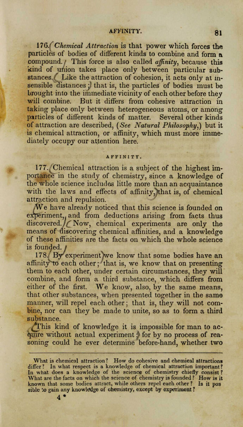 17G.( Chemical Attraction is that power which forces the particles of bodies of different kinds to combine and form a compound. / This force is also called affinity, because this kind of union takes place only between particular sub- stances.^ Like the attraction of cohesion, it acts only at in- sensible distances ;' that is, the particles of bodies must be brought into the immediate vicinity of each other before they will combine. But it differs from cohesive attraction in taking place only between heterogeneous atoms, or among particles of different kinds of matter. Several other kinds of attraction are described, (See Natural Philosophy,) but it is chemical attraction, or affinity, which must more imme- diately occupy our attention here. AFFINITY. 177./Chemical attraction is a subject of the highest im- portance in the study of chemistry, since a knowledge of the whole science includes little more than an acquaintance with the laws and effects of affinity^hat is, of chemical attraction and repulsion. We have already noticed that this science is founded on experiment,, and from deductions arising from facts thus discovered./^Now, chemical experiments are only the means of discovering chemical affinities, and a knowledge of these affinities are the facts on which the whole science is founded, j 178./ By experiment^we know that some bodies have an amnityvto each other ;•'that is, we know that on presenting them to each other, under certain circumstances, they will combine, and form a third substance, which differs from either of the first. We know, also, by the same means, that other substances, when presented together in the same manner, will repel each other; that is, they will not com- bine, nor can they be made to unite, so as to form a third substance. ^This kind of knowledge it is impossible for man to ac- quire without actual experiment $ for by no process of rea- soning could he ever determine before-hand, whether two What is chemical attraction? How do cohesive and chemical attractions differ? In what respect is a knowledge of chemical attraction important? In what does a knowledge of the science of chemistry chiefly consist ? What are the facts on which the science of chemistry is founded ? How is it known that some bodies attract, while others repel each other ? Is it pos siblc *o gain any knowledge of chemistry, except by experiment ? 4*