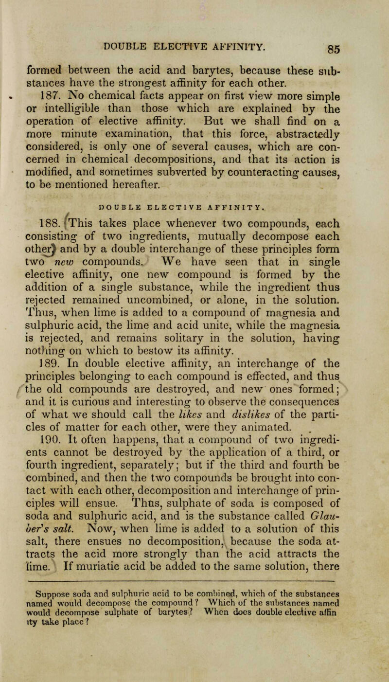 formed between the acid and barytes, because these sub- stances have the strongest affinity for each other. 187. No chemical facts appear on first view more simple or intelligible than those which are explained by the operation of elective affinity. But we shall find on a more minute examination, that this force, abstractedly considered, is only one of several causes, which are con- cerned in chemical decompositions, and that its action is modified, and sometimes subverted by counteracting causes, to be mentioned hereafter. DOUBLE ELECTIVE AFFINITY. 188. < This takes place whenever two compounds, each consisting of two ingredients, mutually decompose each other} and by a double interchange of these principles form two new compounds. We have seen that in single elective affinity, one new compound is formed by the addition of a single substance, while the ingredient thus rejected remained uncombined, or alone, in the solution. Thus, when lime is added to a compound of magnesia and sulphuric acid, the lime and acid unite, while the magnesia is rejected, and remains solitary in the solution, having nothing on which to bestow its affinity. 189. In double elective affinity, an interchange of the principles belonging to each compound is effected, and thus the old compounds are destroyed, and new ones formed; and it is curious and interesting to observe the consequences of what we should call the likes and dislikes of the parti- cles of matter for each other, were they animated. 190. It often happens, that a compound of two ingredi- ents cannot be destroyed by the application of a third, or fourth ingredient, separately; but if the third and fourth be combined, and then the two compounds be brought into con- tact with each other, decomposition and interchange of prin- ciples will ensue. Thus, sulphate of soda is composed of soda and sulphuric acid, and is the substance called Glau- ber's salt. Now, when lime is added to a solution of this salt, there ensues no decomposition, because the soda at- tracts the acid more strongly than the acid attracts the lime. If muriatic acid be added to the same solution, there Suppose soda and sulphuric acid to be combined, which of the substances named would decompose the compound ? Which of the substances named would decompose sulphate of barytes? When does double elective affin lty take place ?