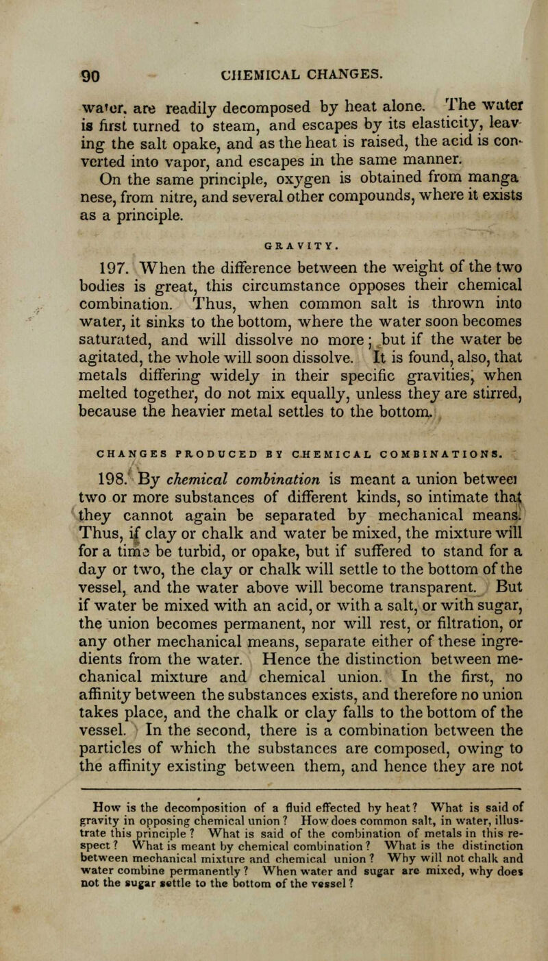 wa'or. are readily decomposed by heat alone. The water is first turned to steam, and escapes by its elasticity, leav- ing the salt opake, and as the heat is raised, the acid is con- verted into vapor, and escapes in the same manner. On the same principle, oxygen is obtained from manga nese, from nitre, and several other compounds, where it exists as a principle. GRAVITY. 197. When the difference between the weight of the two bodies is great, this circumstance opposes their chemical combination. Thus, when common salt is thrown into water, it sinks to the bottom, where the water soon becomes saturated, and will dissolve no more; but if the water be agitated, the whole will soon dissolve. It is found, also, that metals differing widely in their specific gravities, when melted together, do not mix equally, unless they are stirred, because the heavier metal settles to the bottom. CHANGES PRODUCED BY CHEMICAL COMBINATIONS. 198. By chemical combination is meant a union betweci two or more substances of different kinds, so intimate that they cannot again be separated by mechanical means. Thus, if clay or chalk and water be mixed, the mixture will for a tima be turbid, or opake, but if suffered to stand for a day or two, the clay or chalk will settle to the bottom of the vessel, and the water above will become transparent. But if water be mixed with an acid, or with a salt, or with sugar, the union becomes permanent, nor will rest, or nitration, or any other mechanical means, separate either of these ingre- dients from the water. Hence the distinction between me- chanical mixture and chemical union. In the first, no affinity between the substances exists, and therefore no union takes place, and the chalk or clay falls to the bottom of the vessel. In the second, there is a combination between the particles of which the substances are composed, owing to the affinity existing between them, and hence they are not How is the decomposition of a fluid effected by heat ? What is said of gravity in opposing chemical union ? How does common salt, in water, illus- trate this principle ? What is said of the combination of metals in this re- spect ? What is meant by chemical combination ? What is the distinction between mechanical mixture and chemical union ? Why will not chalk and water combine permanently ? When water and sugar are mixed, why does not the sugar settle to the bottom of the vessel ?