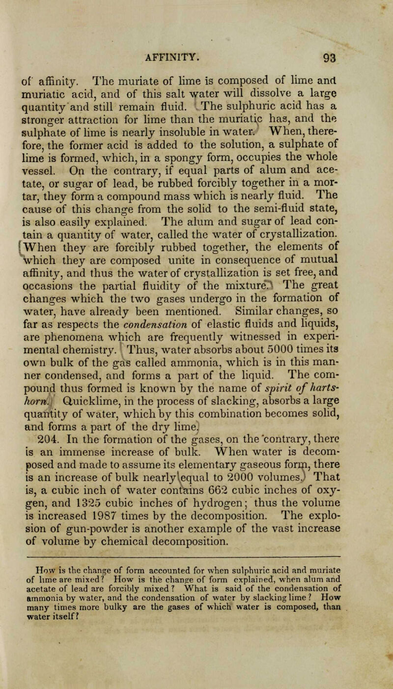 of affinity. The muriate of lime is composed of lime and muriatic acid, and of this salt water will dissolve a large quantity and still remain fluid, i The sulphuric acid has a stronger attraction for lime than the muriatic has, and the sulphate of lime is nearly insoluble in water. When, there- fore, the former acid is added to the solution, a sulphate of lime is formed, which, in a spongy form, occupies the whole vessel. On the contrary, if equal parts of alum and ace- tate, or sugar of lead, be rubbed forcibly together in a mor- tar, they form a compound mass which is nearly fluid. The cause of this change from the solid to the semi-fluid state, is also easily explained. The alum and sugar of lead con- tain a quantity of water, called the water of crystallization. 'When they are forcibly rubbed together, the elements of which they are composed unite in consequence of mutual affinity, and thus the water of crystallization is set free, and occasions the partial fluidity of the mixture*.^ The great changes which the two gases undergo in the formation of water, have already been mentioned. Similar changes, so far as respects the condensation of elastic fluids and liquids, are phenomena which are frequently witnessed in experi- mental chemistry. Thus, water absorbs about 5000 times its own bulk of the gas called ammonia, which is in this man- ner condensed, and forms a part of the liquid. The com- pound thus formed is known by the name of spirit of harts- horn. Quicklime, in the process of slacking, absorbs a large quantity of water, which by this combination becomes solid, and forms a part of the dry lime. 204. In the formation of the gases, on the 'contrary, there is an immense increase of bulk. When water is decom- posed and made to assume its elementary gaseous form, there is an increase of bulk nearly\equal to 2000 volumes.) That is, a cubic inch of water contains 662 cubic inches of oxy- gen, and 1325 cubic inches of hydrogen; thus the volume is increased 1987 times by the decomposition. The explo- sion of gun-powder is another example of the vast increase of volume by chemical decomposition. How is the change of form accounted for when sulphuric acid and muriate of lime are mixed? How is the change of form explained, when alum arid acetate of lead are forcibly mixed 7 What is said of the condensation of ammonia by water, and the condensation of water by slacking lime ? How many times more bulky are the gases of which water is composed, than water itself?