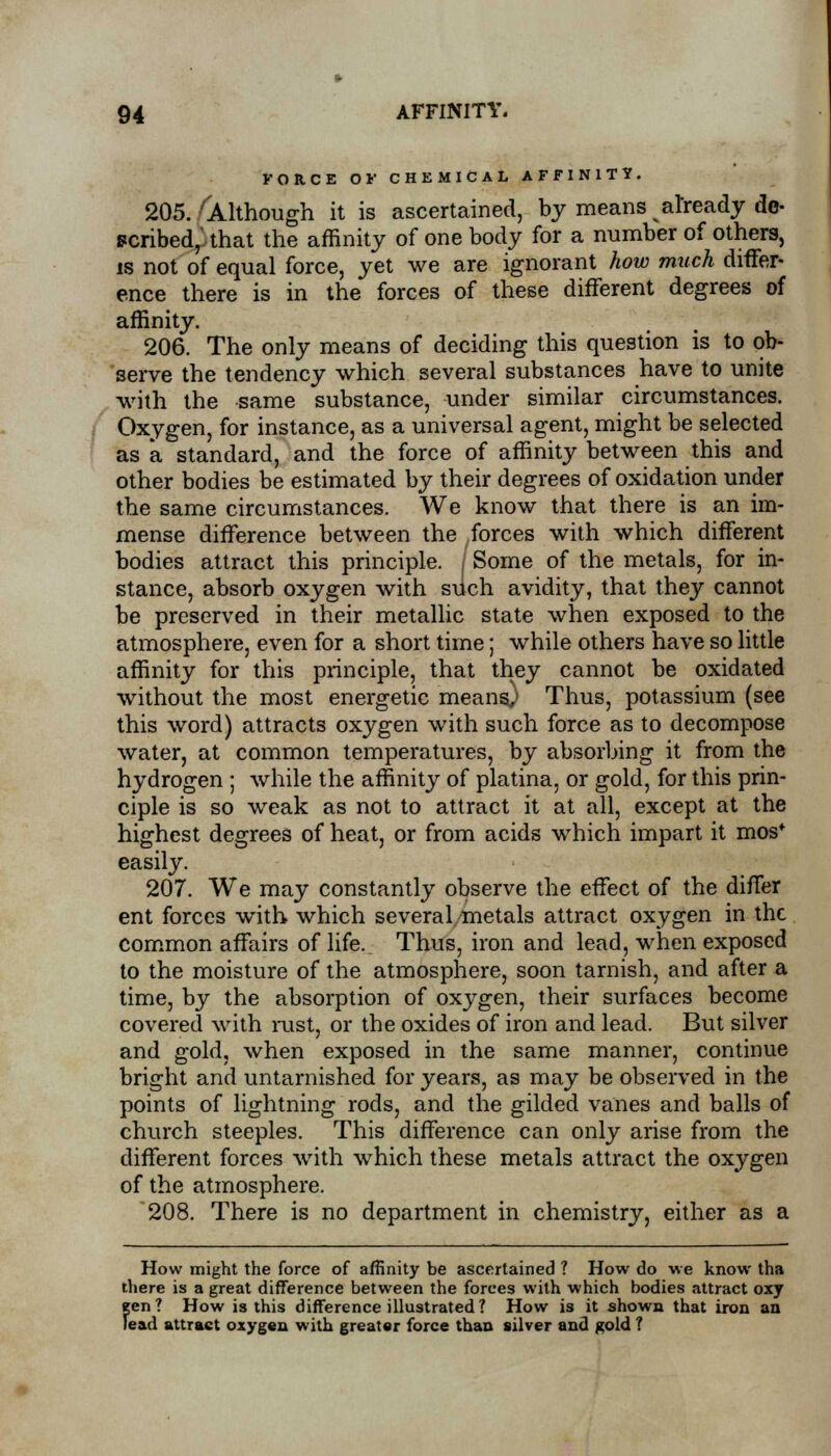 FORCE OF CHEMICAL AFFINITY. 205. 'Although it is ascertained, by means already de- scribed,'that the affinity of one body for a number of others, is not of equal force, yet we are ignorant how much differ- ence there is in the forces of these different degrees of affinity. 206. The only means of deciding this question is to ob- serve the tendency which several substances have to unite with the same substance, under similar circumstances. Oxygen, for instance, as a universal agent, might be selected as a standard, and the force of affinity between this and other bodies be estimated by their degrees of oxidation under the same circumstances. We know that there is an im- mense difference between the forces with which different bodies attract this principle, j Some of the metals, for in- stance, absorb oxygen with sdch avidity, that they cannot be preserved in their metallic state when exposed to the atmosphere, even for a short time; while others have so little affinity for this principle, that they cannot be oxidated without the most energetic meansj Thus, potassium (see this word) attracts oxygen with such force as to decompose water, at common temperatures, by absorbing it from the hydrogen ; while the affinity of platina, or gold, for this prin- ciple is so weak as not to attract it at all, except at the highest degrees of heat, or from acids which impart it mos* easily. 207. We may constantly observe the effect of the differ ent forces with which several metals attract oxygen in the common affairs of life. Thus, iron and lead, when exposed to the moisture of the atmosphere, soon tarnish, and after a time, by the absorption of oxygen, their surfaces become covered with rust, or the oxides of iron and lead. But silver and gold, when exposed in the same manner, continue bright and untarnished for years, as may be observed in the points of lightning rods, and the gilded vanes and balls of church steeples. This difference can only arise from the different forces with which these metals attract the oxygen of the atmosphere. '208. There is no department in chemistry, either as a How might the force of affinity be ascertained ? How do we know tha there is a great difference between the forces with which bodies attract oxy gen? How is this difference illustrated? How is it shown that iron an lead attract oxygen with greater force than silver and gold ?