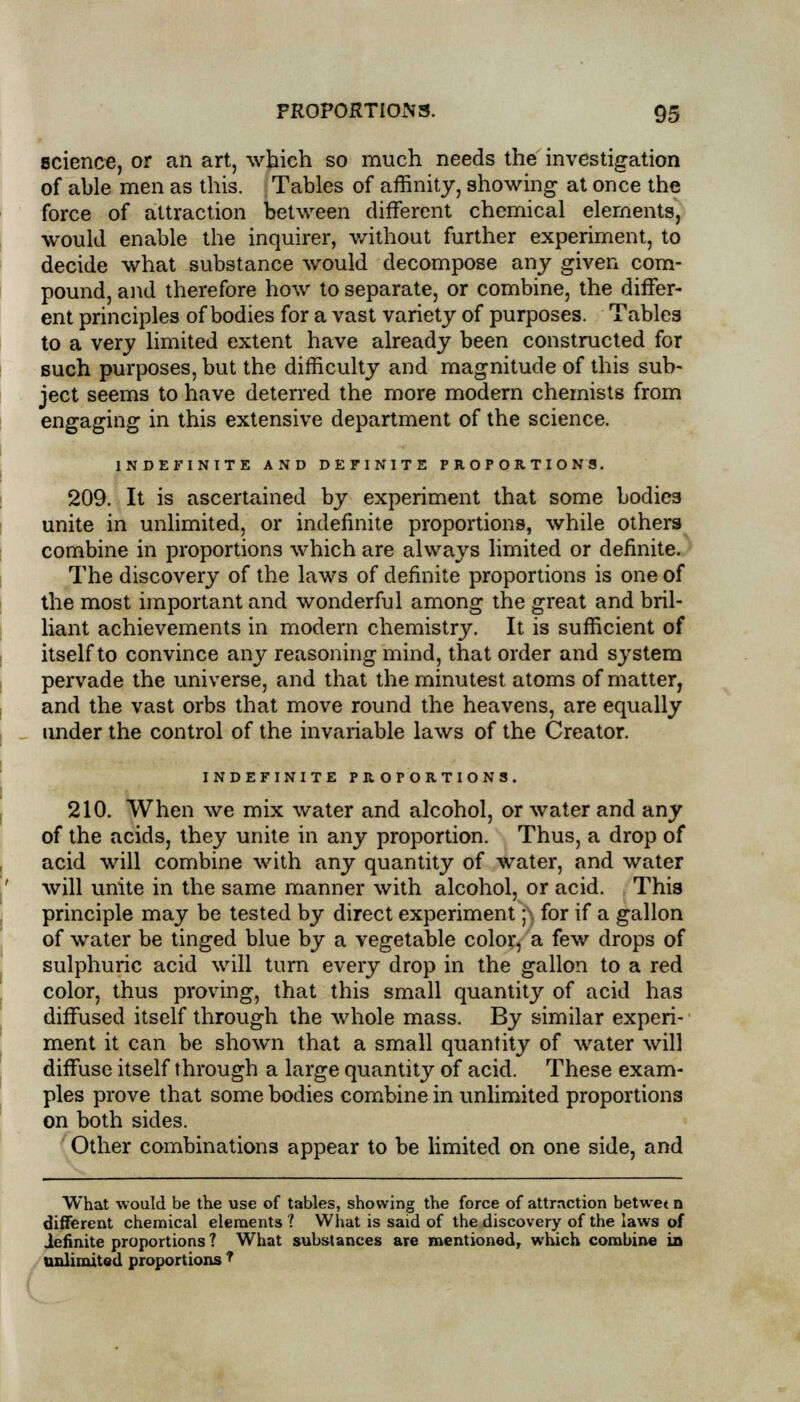 science, or an art, which so much needs the investigation of able men as this. Tables of affinity, showing at once the force of attraction between different chemical elements, would enable the inquirer, without further experiment, to decide what substance would decompose any given com- pound, and therefore how to separate, or combine, the differ- ent principles of bodies for a vast variety of purposes. Tables to a very limited extent have already been constructed for such purposes, but the difficulty and magnitude of this sub- ject seems to have deterred the more modern chemists from engaging in this extensive department of the science. INDEFINITE AND DEFINITE PROPORTIONS. 209. It is ascertained by experiment that some bodies unite in unlimited, or indefinite proportions, while others combine in proportions which are always limited or definite. The discovery of the laws of definite proportions is one of the most important and wonderful among the great and bril- liant achievements in modern chemistry. It is sufficient of itself to convince any reasoning mind, that order and system pervade the universe, and that the minutest atoms of matter, and the vast orbs that move round the heavens, are equally under the control of the invariable laws of the Creator. INDEFINITE PROPORTIONS. 210. When we mix water and alcohol, or water and any of the acids, they unite in any proportion. Thus, a drop of acid will combine with any quantity of water, and water will unite in the same manner with alcohol, or acid. This principle may be tested by direct experiment ;\ for if a gallon of water be tinged blue by a vegetable color, a few drops of sulphuric acid will turn every drop in the gallon to a red color, thus proving, that this small quantity of acid has diffused itself through the whole mass. By similar experi- ment it can be shown that a small quantity of water will diffuse itself through a large quantity of acid. These exam- ples prove that some bodies combine in unlimited proportions on both sides. Other combinations appear to be limited on one side, and What would be the use of tables, showing the force of attraction betwe< a different chemical elements ? What is said of the discovery of the laws of definite proportions ? What substances are mentioned, which combine in unlimited proportions ?