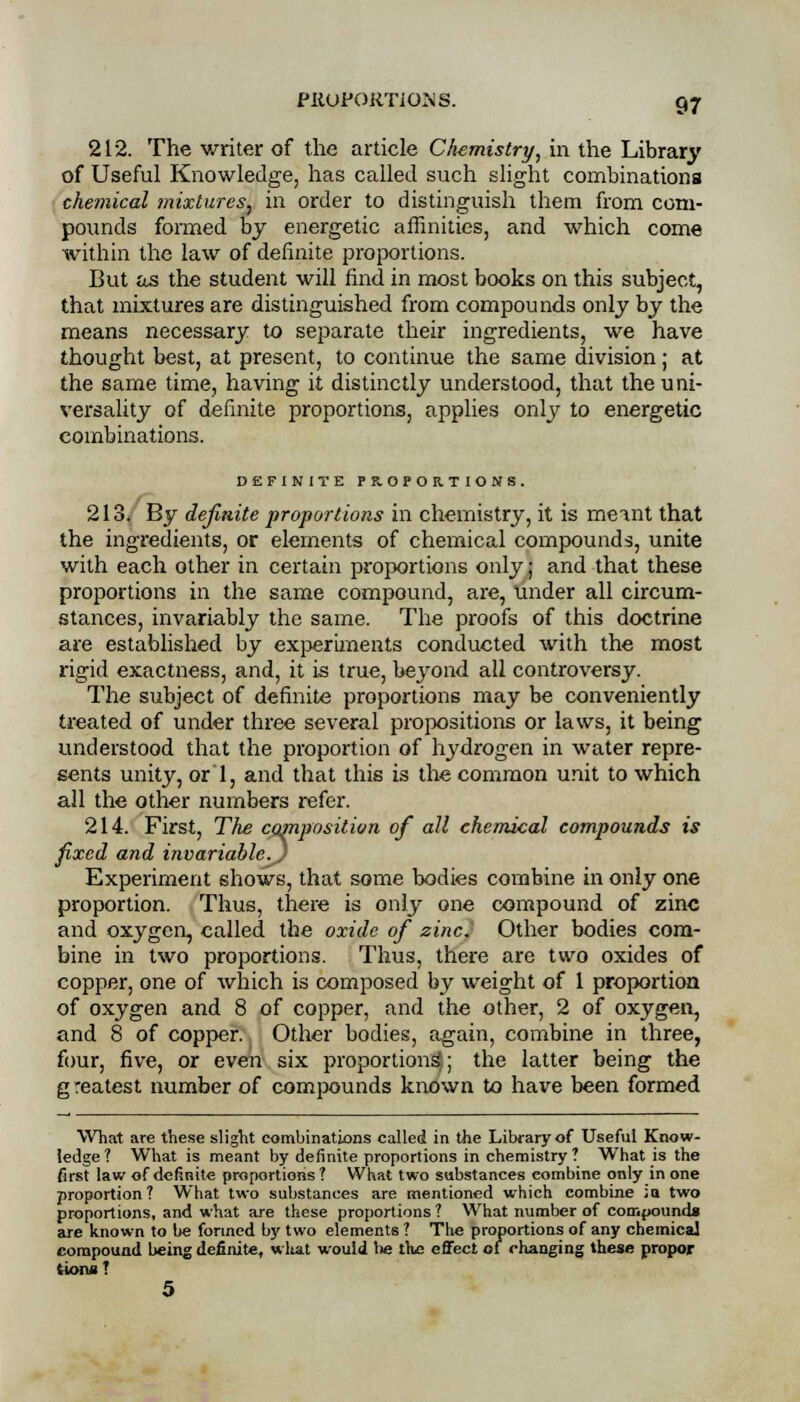 212. The writer of the article Chemistry, in the Library of Useful Knowledge, has called such slight combinations chemical mixtures! in order to distinguish them from com- pounds formed by energetic affinities, and which come within the law of definite proportions. But as the student will find in most books on this subject, that mixtures are distinguished from compounds only by the means necessary to separate their ingredients, we have thought best, at present, to continue the same division; at the same time, having it distinctly understood, that the uni- versality of definite proportions, applies only to energetic combinations. DEFINITE PROPORTIONS. 213. By definite proportions in chemistry, it is memt that the ingredients, or elements of chemical compounds, unite with each other in certain proportions only; and that these proportions in the same compound, are, Under all circum- stances, invariably the same. The proofs of this doctrine are established by experiments conducted with the most rigid exactness, and, it is true, beyond all controversy. The subject of definite proportions may be conveniently treated of under three several propositions or laws, it being understood that the proportion of hydrogen in water repre- sents unity, or 1, and that this is the common unit to which all the other numbers refer. 214. First, The composition of all chemical compounds is fixed and invariable^) Experiment shows, that some bodies combine in only one proportion. Thus, there is only one compound of zinc and oxygen, called the oxide of zinc. Other bodies com- bine in two proportions. Thus, there are two oxides of copper, one of which is composed by weight of 1 proportion of oxygen and 8 of copper, and the other, 2 of oxygen, and 8 of copper. Other bodies, again, combine in three, four, five, or even six proportions!.; the latter being the g reatest number of compounds known to have been formed What are these slight combinations called in the Library of Useful Know- ledge? What is meant by definite proportions in chemistry? What is the first law of definite proportions ? What two substances combine only in one proportion? What two substances are mentioned which combine ;a two proportions, and what are these proportions ? What number of compound!* are known to be formed by two elements ? The proportions of any chemical compound being definite, wliat would be the effect of changing these propor (ions? 5