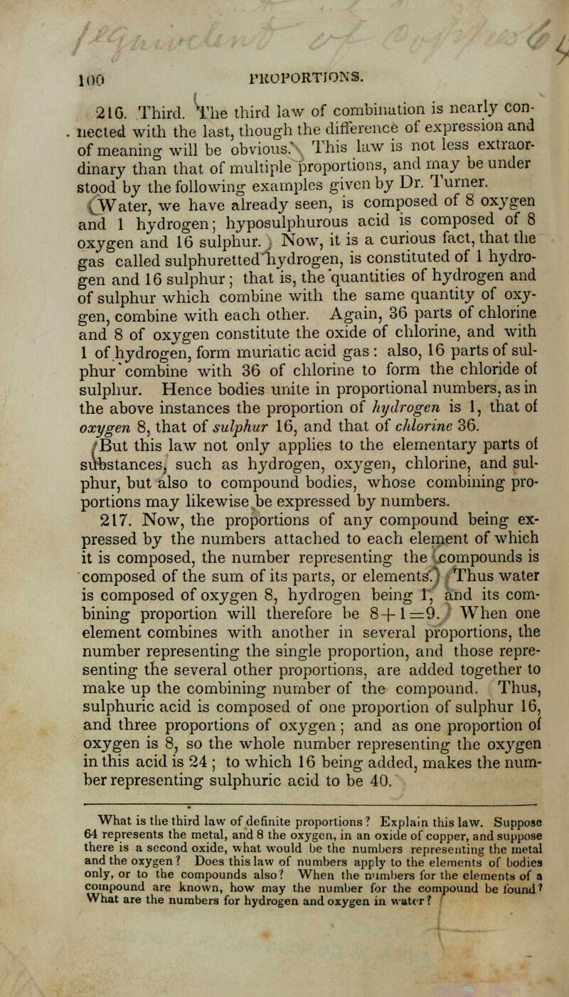 216. Third. The third law of combination is nearly con- nected with the last, though the difference of expression and of meaning will be obvious.N This law is not less extraor- dinary than that of multiple proportions, and may be under stood by the following examples given by Dr. Turner. (Water, we have already seen, is composed of 8 oxygen and 1 hydrogen; hyposulphurous acid is composed of 8 oxygen and 16 sulphur. ) Now, it is a curious fact, that the gas called sulphuretted'hydrogen, is constituted of 1 hydro- gen and 16 sulphur; that is, the 'quantities of hydrogen and of sulphur which combine with the same quantity of oxy- gen, combine with each other. Again, 36 parts of chlorine and 8 of oxygen constitute the oxide of chlorine, and with 1 of hydrogen, form muriatic acid gas : also, 16 parts of sul- phur combine with 36 of chlorine to form the chloride of sulphur. Hence bodies unite in proportional numbers, as in the above instances the proportion of hydrogen is 1, that of oxygen 8, that of sulphur 16, and that of chlorine 36. /But this law not only applies to the elementary parts of suhstances, such as hydrogen, oxygen, chlorine, and sul- phur, but also to compound bodies, whose combining pro- portions may likewise be expressed by numbers. 217. Now, the proportions of any compound being ex- pressed by the numbers attached to each element of which it is composed, the number representing the ..compounds is composed of the sum of its parts, or elements'.) Thus water is composed of oxygen 8, hydrogen being 1, and its com- bining proportion will therefore be 8+1=9. When one element combines with another in several proportions, the number representing the single proportion, and those repre- senting the several other proportions, are added together to make up the combining number of the compound. Thus, sulphuric acid is composed of one proportion of sulphur 16, and three proportions of oxygen; and as one proportion of oxygen is 8, so the whole number representing the oxygen in this acid is 24 ; to which 16 being added, makes the num- ber representing sulphuric acid to be 40. What is the third law of definite proportions ? Explain this law. Suppose 64 represents the metal, and 8 the oxygen, in an oxide of copper, and suppose there is a second oxide, what would he the numbers representing the metal and the oxygen? Does this law of numbers apply to the elements of bodies only, or to the compounds also? When the n'imbers for the elements of a compound are known, how may the number for the compound be found' What are the numbers for hydrogen and oxygen in water?