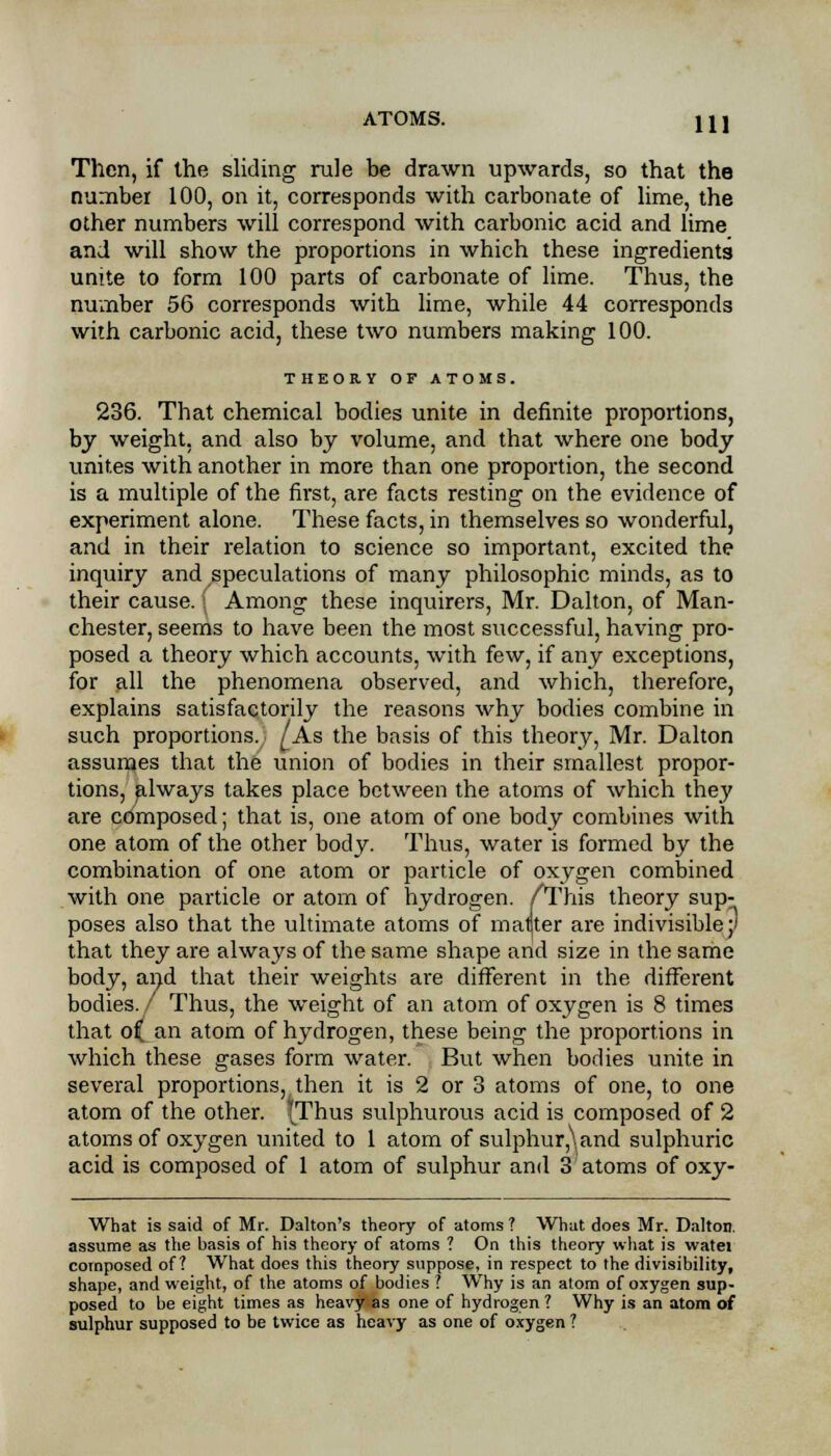 Then, if the sliding rule be drawn upwards, so that the number 100, on it, corresponds with carbonate of lime, the other numbers will correspond with carbonic acid and lime and will show the proportions in which these ingredients unite to form 100 parts of carbonate of lime. Thus, the number 56 corresponds with lime, while 44 corresponds with carbonic acid, these two numbers making 100. THEORY OF ATOMS. 236. That chemical bodies unite in definite proportions, by weight, and also by volume, and that where one body unites with another in more than one proportion, the second is a multiple of the first, are facts resting on the evidence of experiment alone. These facts, in themselves so wonderful, and in their relation to science so important, excited the inquiry and speculations of many philosophic minds, as to their cause. I Among these inquirers, Mr. Dalton, of Man- chester, seems to have been the most successful, having pro- posed a theory which accounts, with few, if any exceptions, for all the phenomena observed, and which, therefore, explains satisfactorily the reasons why bodies combine in such proportions. ^As the basis of this theory, Mr. Dalton assumes that the union of bodies in their smallest propor- tions, always takes place between the atoms of which they are composed; that is, one atom of one body combines with one atom of the other body. Thus, water is formed by the combination of one atom or particle of oxygen combined with one particle or atom of hydrogen. /This theory sup- poses also that the ultimate atoms of maljter are indivisible;' that they are always of the same shape and size in the same body, and that their weights are different in the different bodies./ Thus, the weight of an atom of oxygen is 8 times that of[ an atom of hydrogen, these being the proportions in which these gases form water. But when bodies unite in several proportions, then it is 2 or 3 atoms of one, to one atom of the other. (Thus sulphurous acid is composed of 2 atoms of oxygen united to 1 atom of sulphur,\and sulphuric acid is composed of 1 atom of sulphur and 3 atoms of oxy- What is said of Mr. Dalton's theory of atoms ? What does Mr. Dalton. assume as the basis of his theory of atoms ? On this theory what is watei composed of? What does this theory suppose, in respect to the divisibility, shape, and weight, of the atoms of bodies ? Why is an atom of oxygen sup- posed to be eight times as heavy as one of hydrogen ? Why is an atom of sulphur supposed to be twice as heavy as one of oxygen ?