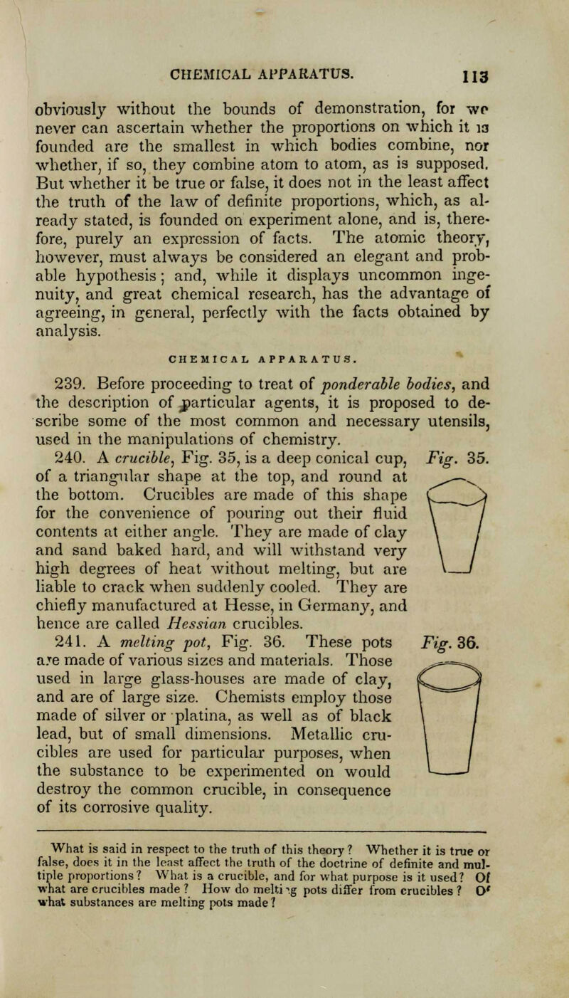 obviously without the bounds of demonstration, for wo never can ascertain whether the proportions on which it ia founded are the smallest in which bodies combine, nor whether, if so, they combine atom to atom, as is supposed. But whether it be true or false, it does not in the least affect the truth of the law of definite proportions, which, as al- ready stated, is founded on experiment alone, and is, there- fore, purely an expression of facts. The atomic theory, however, must always be considered an elegant and prob- able hypothesis; and, while it displays uncommon inge- nuity, and great chemical research, has the advantage of agreeing, in general, perfectly with the facts obtained by analysis. CHEMICAL APPARATUS. Fig 239. Before proceeding to treat of ponderable bodies, and the description of particular agents, it is proposed to de- scribe some of the most common and necessary utensils, used in the manipulations of chemistry. 240. A crucible, Fig. 35, is a deep conical cup, of a triangular shape at the top, and round at the bottom. Crucibles are made of this shape for the convenience of pouring out their fluid contents at either angle. They are made of clay and sand baked hard, and will withstand very high degrees of heat without melting, but are liable to crack when suddenly cooled. They are chiefly manufactured at Hesse, in Germany, and hence are called Hessian crucibles. 241. A melting pot, Fig. 36. These pots a.Te made of various sizes and materials. Those used in large glass-houses are made of clay, and are of large size. Chemists employ those made of silver or platina, as well as of black lead, but of small dimensions. Metallic cru- cibles are used for particular purposes, when the substance to be experimented on would destroy the common crucible, in consequence of its corrosive quality. Fig. 36. What is said in respect to the truth of this theory ? Whether it is true or false, does it in the least affect the truth of the doctrine of definite and mul- tiple proportions? What is a crucible, and for what purpose is it used? Of what are crucibles made ? How do melti ^.g pots differ from crucibles ? O' what substances are melting pots made?