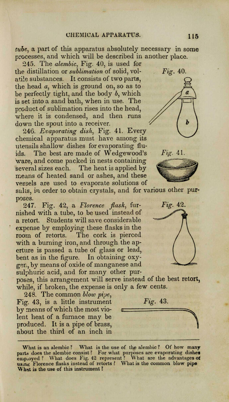 Fig. 41. tube, a part of this apparatus absolutely necessary in some processes, and which will be described in another place. 245. The alembic, Fig. 40, is used for the distillation or sublimation of solid, vol- atile substances. It consists of two parts, the head a, which is ground on, so as to be perfectly tight, and the body b, which is set into a sand bath, when in use. The product of sublimation rises into the head, where it is condensed, and then runs down the spout into a receiver. 246. Evaporating dish, Fig. 41. Every chemical apparatus must have among its utensils shallow dishes for evaporating flu- ids. The best are made of Wedgewood's ware, and come packed in nests containing several sizes each. The heat is applied by means of heated sand or ashes, and these vessels are used to evaporate solutions of salts, in order to obtain crystals, and for various other pur- poses. 247. Fig. 42, a Florence flask, fur- nished with a tube, to be used instead of a retort. Students will save considerable expense by employing these flasks in the room of retorts. The cork is pierced with a burning iron, and through the ap- erture is passed a tube of glass or lead, bent as in the figure. In obtaining oxy- gen, by means of oxide of manganese and sulphuric acid, and for many other pur- poses, this arrangement will serve instead of the best retort, while, if broken, the expense is only a few cents. 248. The common blow pipe, Fig. 43, is a little instrument by means of which the most vio- <r lent heat of a furnace may be produced. It is a pipe of brass, about the third of an inch in Fig. 43. What is an alembic ? What is the use of the alembic ? Of how many parts does the alembic consist ? For what purposes are evaporating dishes employed ? What does Fig. 42 represent ? What are the advantages of usim; Florence flasks instead of retorts >. What is the common blow pipe What is the use of this instrument 1