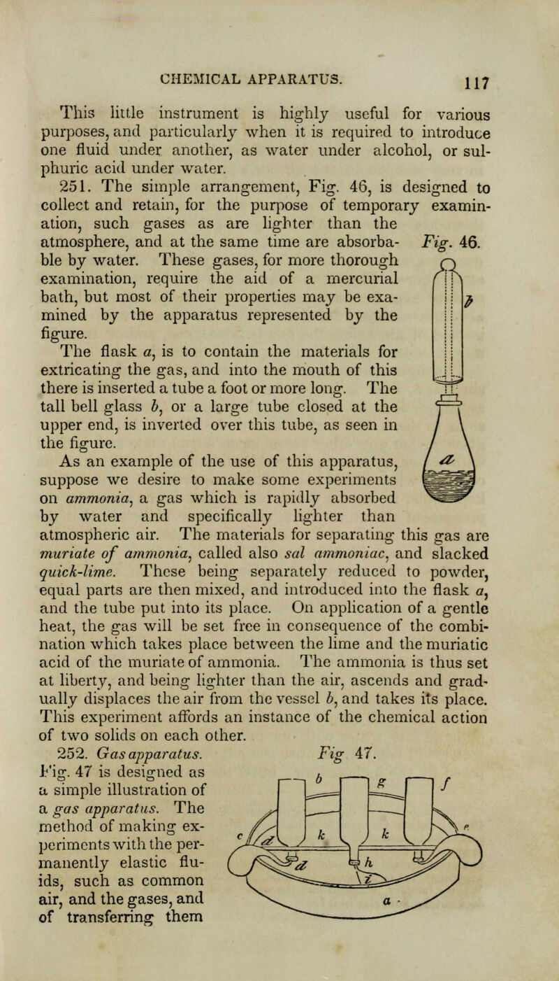 Fig. 46. This little instrument is highly useful for various purposes, and particularly when it is required to introduce one fluid under another, as water under alcohol, or sul- phuric acid under water. 251. The simple arrangement, Fig. 46, is designed to collect and retain, for the purpose of temporary examin- ation, such gases as are lighter than the atmosphere, and at the same time are absorba- ble by water. These gases, for more thorough examination, require the aid of a mercurial bath, but most of their properties may be exa- mined by the apparatus represented by the figure. The flask a, is to contain the materials for extricating the gas, and into the mouth of this there is inserted a tube a foot or more long. The tall bell glass b, or a large tube closed at the upper end, is inverted over this tube, as seen in the figure. As an example of the use of this apparatus, suppose we desire to make some experiments on ammonia, a gas which is rapidly absorbed by water and specifically lighter than atmospheric air. The materials for separating this gas are muriate of ammonia, called also sal ammoniac, and slacked quick-lime. These being separately reduced to powder, equal parts are then mixed, and introduced into the flask a, and the tube put into its place. On application of a gentle heat, the gas will be set free in consequence of the combi- nation which takes place between the lime and the muriatic acid of the muriate of ammonia. The ammonia is thus set at liberty, and being lighter than the air, ascends and grad- ually displaces the air from the vessel b, and takes its place. This experiment affords an instance of the chemical action of two solids on each other. 252. Gas apparatus. Fig. 47 is designed as a simple illustration of a gas apparatus. The method of making ex- periments with the per- manently elastic flu- ids, such as common air, and the gases, and of transferring them Fie 47.