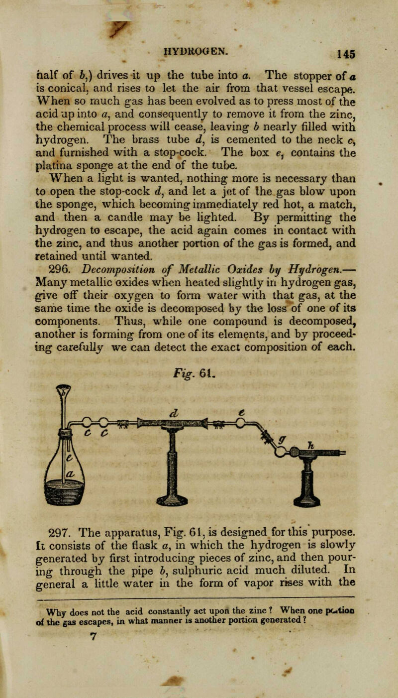 half of b,) drives it up the tube into a. The stopper of a is conical, and rises to let the air from that vessel escape. When so much gas has been evolved as to press most of the acid up into a, and consequently to remove it from the zinc, the chemical process will cease, leaving b nearly filled with hydrogen. The brass tube d, is cemented to the neck c, and furnished with a stop-cock. The box e, contains the platina sponge at the end of the tube. When a light is wanted, nothing more is necessary than to open the stop-cock d, and let a jet of the gas blow upon the sponge, which becoming immediately red hot, a match, and then a candle may be lighted. By permitting the hydrogen to escape, the acid again comes in contact with the zinc, and thus another portion of the gas is formed, and retained until wanted. 296. Decomposition of Metallic Oxides by Hydrogen.— Many metallic oxides when heated slightly in hydrogen gas, give off their oxygen to form water with that gas, at the same time the oxide is decomposed by the loss of one of its components. Thus, while one compound is decomposed, another is forming from one of its elements, and by proceed- ing carefully we can detect the exact composition of each. Fig. 6L 297. The apparatus, Fig. 61, is designed for this purpose. It consists of the flask a, in which the hydrogen is slowly generated by first introducing pieces of zinc, and then pour- ing through the pipe b, sulphuric acid much diluted. In general a little water in the form of vapor rises with the Why does not the acid constantly act upon the zinc ? When one rx-tion of the gas escapes, in what manner is another portion generated ?