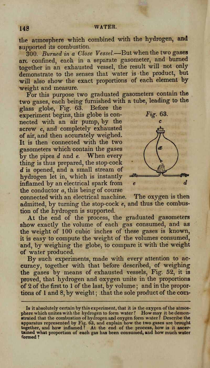 the atmosphere which combined with the hydrogen, and supported its combustion. 300. Burned in a Close Vessel.—But when the two gases arc confined, each in a separate gasometer, and burned together in an exhausted vessel, the result will not only demonstrate to the senses that water is the product, but will also show the exact proportions of each element by weight and measure. For this purpose two graduated gasometers contain the two gases, each being furnished with a tube, leading to the glass globe, Fig. 63. Before the experiment begins, this globe is con- Fig. 63. nected with an air pump, by the c screw c, and completely exhausted of air, and then accurately weighed. It is then connected with the two gasometers which contain the gases by the pipes d and e. When every thing is thus prepared, the stop-cock d is opened, and a small stream of hydrogen let in, which is instantly ~^ =^ ^* inflamed by an electrical spark from e d the conductor a, this being of course connected with an electrical machine. The oxygen is then admitted, by turning the stop-cock e, and thus the combus- tion of the hydrogen is supported. At the end of the process, the graduated gasometers show exactly the volume of each gas consumed, and as the weight of 100 cubic inches of these gases is known, it is easy to compute the weight of the volumes consumed, and, by weighing the globe, to compare it with the weight of water produced. By such experiments, made with every attention to ac- curacy, together with that before described, of weighing the gases by means of exhausted vessels, Fig. 52, it is proved, that hydrogen and oxygen unite in the proportions of 2 of the first to 1 of the last, by volume; and in the propor- tions of 1 and 8, by weight; that the sole product of the cora- ls it absolutely certain by this experiment, that it is the oxygen of the atmos- phere which unites with the hydrogen to form water? How may it be demon- strated that the combustion of hydrogen and oxygen form water ? Describe the apparatus represented by Fig. C3, and explain how the two gases are brought together, and how inflamed? At the end of the process, how is it ascer- tained what proportion of each gas has been consumed, and how much water formed ?