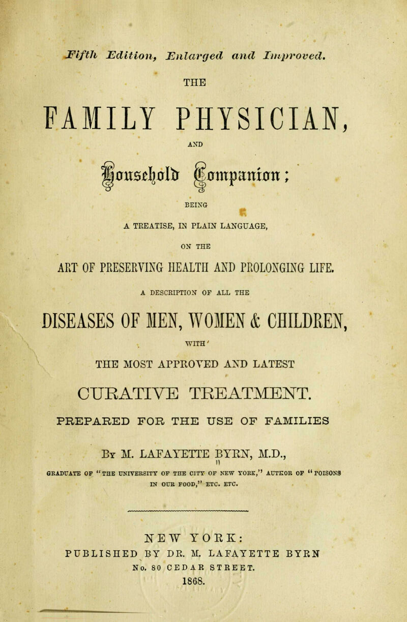 Fifth Edition, Enlarged and Improved. THE FAMILY PHYSICIAN, AND BEING A TREATISE, IN PLAIN LANGUAGE, ON THE ART OF PRESERVING HEALTH AND PROLONGING LIFE. A DESCRIPTION OF ALL THE DISEASES OF MEN, WOMEN & CHILDREN, WITH' THE MOST APPROVED AND LATEST CURATIVE TREATMENT. PREPARED FOR THE USE OF FAMILIES Br M. LAFAYETTE BTEX, M.D., GRADUATE OF THE UNIVERSITY OF THE CITY OP NEW YORK,'' AUTHOR OP POISONS IN OUR FOOD, ETC. ETC. NEW YORK: PUBLISHED BY DR. M. LAFAYETTE BYRN No. 80 CEDAR STREET. 1868.