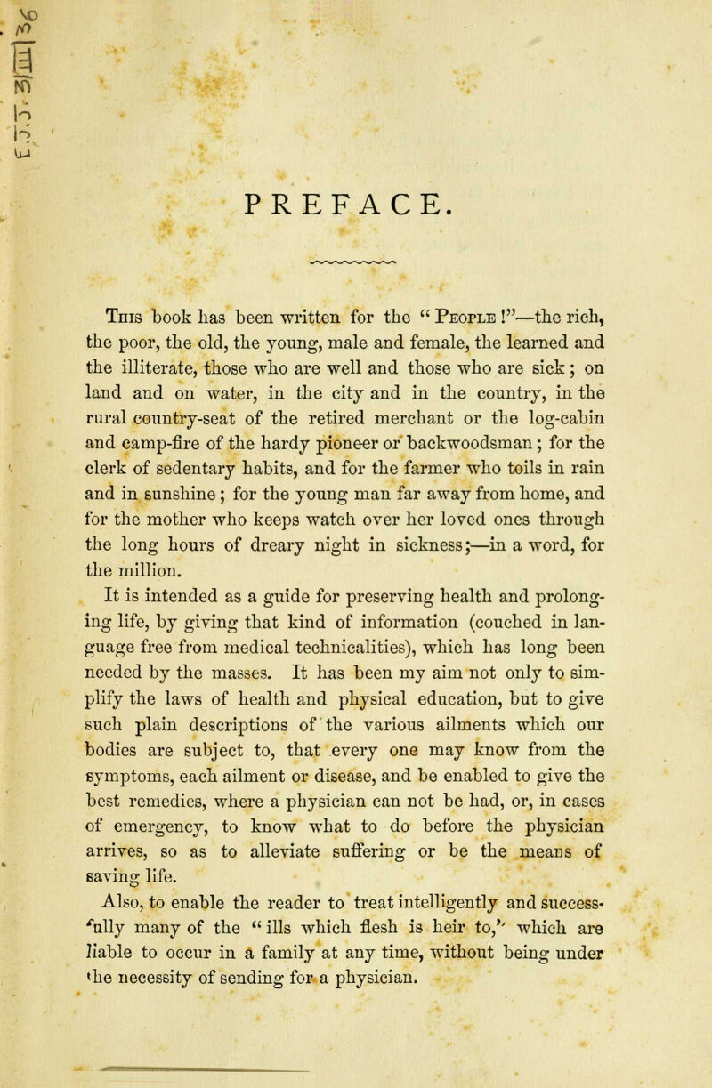 PREFACE This book lias been written for the People !—the rich, the poor, the old, the young, male and female, the learned and the illiterate, those who are well and those who are sick ; on land and on water, in the city and in the country, in the rural country-seat of the retired merchant or the log-cabin and camp-fire of the hardy pioneer or backwoodsman ; for the clerk of sedentary habits, and for the farmer who toils in rain and in sunshine ; for the young man far away from borne, and for the mother who keeps watch over her loved ones through the long hours of dreary night in sickness;—in a word, for the million. It is intended as a guide for preserving health and prolong- ing life, by giving that kind of information (couched in lan- guage free from medical technicalities), which has long been needed by the masses. It has been my aim not only to sim- plify the laws of health and physical education, but to give such plain descriptions of the various ailments which our bodies are subject to, that every one may know from the symptoms, each ailment or disease, and be enabled to give the best remedies, where a physician can not be had, or, in cases of emergency, to know what to do before the physician arrives, so as to alleviate suffering or be the means of saving life. Also, to enable the reader to treat intelligently and success- fully many of the ills which flesh is heir to/' which are liable to occur in a family at any time, without being under 'he necessity of sending for a physician.