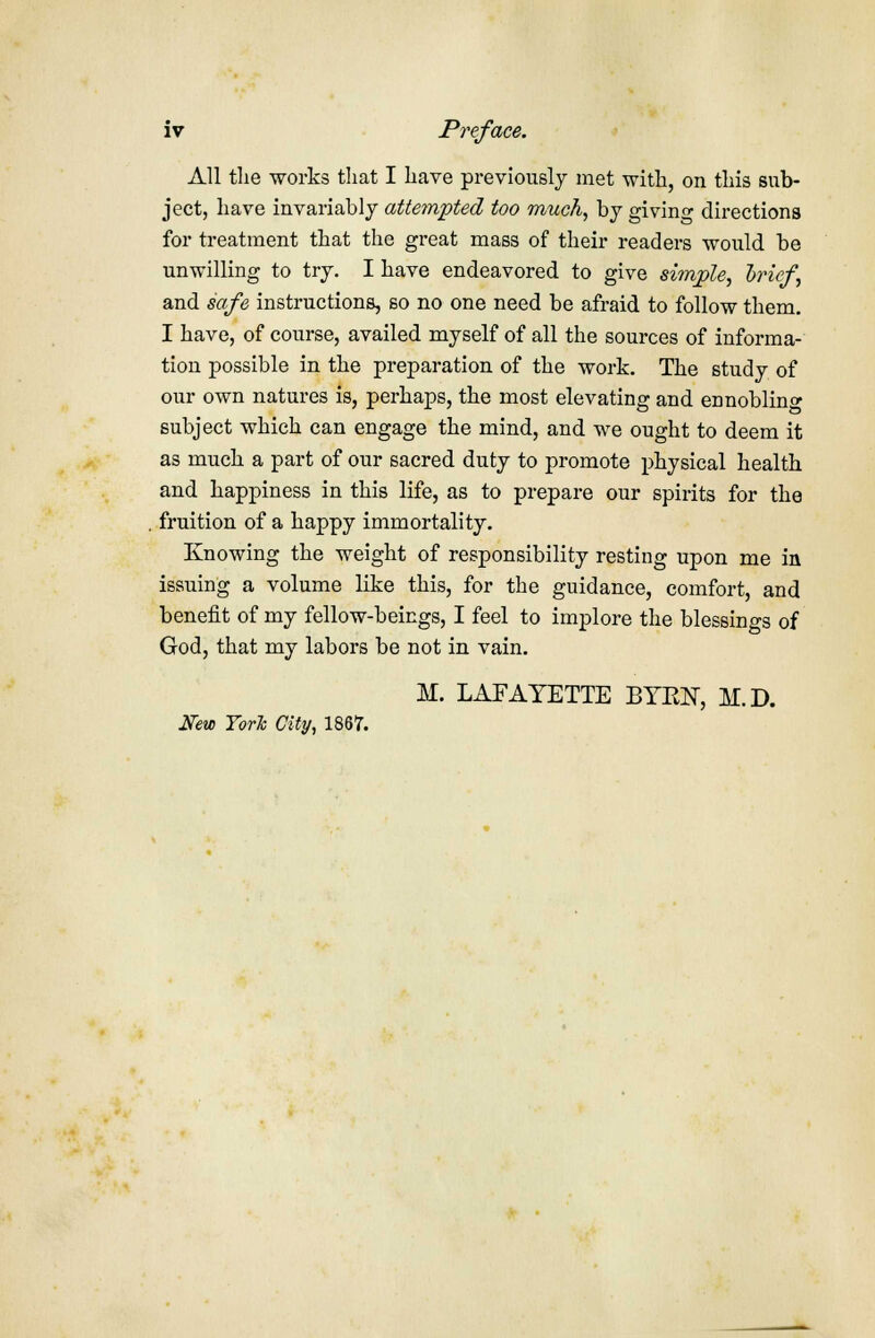 iv Preface. All the works that I have previously met with, on this sub- ject, have invariably attempted too much, by giving directions for treatment that the great mass of their readers would be unwilling to try. I have endeavored to give simple, brief, and safe instructions, so no one need be afraid to follow them. I have, of course, availed myself of all the sources of informa- tion possible in the preparation of the work. The study of our own natures is, perhaps, the most elevating and ennobling subject which can engage the mind, and we ought to deem it as much a part of our sacred duty to promote physical health and happiness in this life, as to prepare our spirits for the fruition of a happy immortality. Knowing the weight of responsibility resting upon me in issuing a volume like this, for the guidance, comfort, and benefit of my fellow-beings, I feel to implore the blessings of God, that my labors be not in vain. M. LAFAYETTE BYEN, M.D. New TorTc City, 1867.