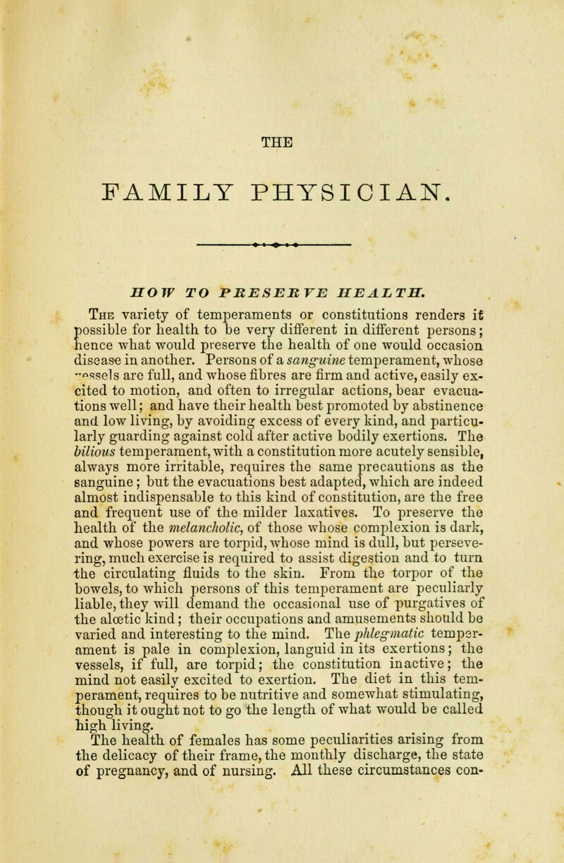 THE FAMILY PHYSICIAN HOW TO ntESEBVE HEALTH. The variety of temperaments or constitutions renders if possible for health, to be very different in different persons; hence what would preserve the health of one would occasion disease in another. Persons of a sanguine temperament, whose -^ssels are full, and whose fibres are firm and active, easily ex- cited to motion, and often to irregular actions, bear evacua- tions well; and have their health best promoted by abstinence and low living, by avoiding excess of every kind, and particu- larly guarding against cold after active bodily exertions. The bilious temperament, with a constitution more acutely sensible, always more irritable, requires the same precautions as the sanguine ; but the evacuations best adapted, which are indeed almost indispensable to this kind of constitution, are the free and frequent use of the milder laxatives. To preserve the health of the melancholic, of those whose complexion is dark, and whose powers are torpid, whose mind is dull, but perseve- ring, much exercise is required to assist digestion and to turn the circulating fluids to the skin. From the torpor of the bowels, to which persons of this temperament are peculiarly liable, they will demand the occasional use of purgatives of the alcetic kind; their occupations and amusements should be varied and interesting to the mind. The phlegmatic temper- ament is pale in complexion, languid in its exertions; the vessels, if full, are torpid; the constitution inactive; the mind not easily excited to exertion. The diet in this tem- perament, requires to be nutritive and somewhat stimulating, though it ought not to go the length of what would be called high living. The health of females has some peculiarities arising from the delicacy of their frame, the monthly discharge, the state of pregnancy, and of nursing. All these circumstances con-