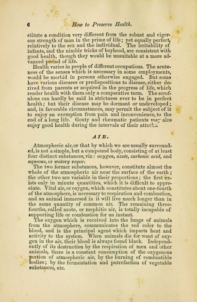 stitute a condition very different from the robust and vigor- ous strength of man in the prime of life; yet equally perfect, relatively to the sex and the individual. The irritability of infants, and the nimble tricks of boyhood, are consistent with good health, though they would be unsuitable at a more ad- vanced period of life. Health varies in people of different occupations. The acute- ness of the senses which is necessary in some employments, would be morbid in persons otherwise engaged. But some have various diseases or predispositions to disease, either de- rived from parents or acquired in the progress of life, which render health with them only a comparative term. The scrof- ulous can hardly be said in strictness ever to be in perfect health; but their disease may be dormant or undeveloped; and, in favorable circumstances, may permit the subject of it to enjoy an exemption from pain and inconvenience, to the end of a long life. Gouty and rheumatic patients ma;- also enjoy good health during the intervals of their attach:;. AIM. Atmospheric air, or that by which we are usually surround- ed, is not a simple, but a compound body, consisting of at least four distinct substances, viz : oxygen, azote, carbonic acid, and aqueous, or ivatery vapor. The two former substances, however, constitute almost the whole of the atmospheric air near the surface of the earth ; the other two are variable in their proportions ; the first ex- ists only in minute quantities, which it is difficult to appre- ciate. Vital air, or oxygen, which constitutes about one-fourth of the atmosphere, is necessary to respiration and combustion, and an animal immersed in it will live much longer than in the same quantity of common air. The remaining three- fourths, called azote, or mephitic air, is totally incaj>able of supporting life or combustion for an instant. The oxygen which is received into the lungs of animals from the atmosphere, communicates the red color to the blood, and is the principal agent which imparts heat and activity to the system. When animals die for want of oxy- gen in the air, their blood is always found black. Independ- ently of its destruction by the resjfiration of men and other animals, there is a constant consumption of the oxygenous portion of atmospheric air, by the burning of combustible bodies; by the fermentation and putrefaction of vegetable- substances, etc.