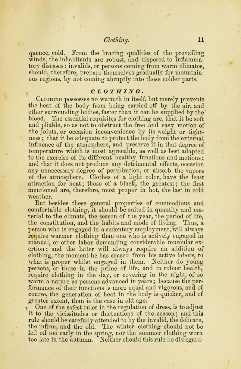 quence, cold. From the bracing qualities of the prevailing winds, the inhabitants are robust, and disposed to inflamma- tory diseases: invalids, or persons coming from warm climates, should, therefore, prepare themselves gradually for mountain ous regions, by not coming abruptly into those colder parts. I CLOTHING. Clothing possesses no warmth in itself, but merely prevents the heat of the body from being carried off by the air, and other surrounding bodies, faster than it can be supplied by the' blood. The essential requisites for clothing are, that it be soft and pliable, so as not to obstruct the free and easy motion of the joints, or occasion inconvenience by its weight or tight- ness ; that it be adequate to protect the body from the external influence of the atmosphere, and preserve it in that degree of temperature which is most agreeable, as well as best adapted to the exercise of its different healthy functions and motions; and that it does not produce any detrimental effects, occasion any unnecessary degree of perspiration, or absorb the vapors of the atmosphere. Clothes of a light color, have the least attraction for heat; those of a black, the greatest; the first mentioned are, therefore, most proper in hot, the last in cold weather. But besides these general properties of commodious and comfortable clothing, it should be suited in quantity and ma- terial to the climate, the season of the year, the period of life, the constitution, and the habits and mode of living. Thus, a person who is engaged in a sedentary employment, will always require warmer clothing than one who is actively engaged in manual, or other labor demanding considerable muscular ex- ertion ; and the latter will always require an addition of clothing, the moment he has ceased from his active labors, to what is proper whilst engaged in them. Neither do young persons, or those in the prime of life, and in robust health, require clothing in the day, or covering in the night, of so warm a nature as persons advanced in years; because the per- formance of their functions is more equal and vigorous, and of course, the generation of heat in the body is quicker, and of greater extent, than is the case in old age. i One of the safest rules in the regulation of dress, is to adjust it to the vicissitudes or fluctuations of the season; and this rule should be carefully attended to by the invalid, the delicate, the infirm, and the old. The winter clothing should not be left off too early in the spring, nor the summer clothing worn too late in the autumn. Neither should this rule be disregard-