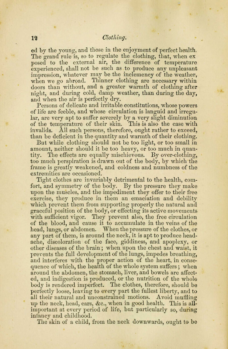 ed by the young, and those in the enjoyment of perfect health, The grand rule is, so to regulate the clothing, that, when ex posed to the external air, the difference of temperature experienced, shall not be such as to produce any unpleasant impression, whatever may be the inclemency of the weather, when we go abroad. Thinner clothing are necessary within doors than without, and a greater warmth of clothing after night, and during cold, damp weather, than during the day, and when the air is perfectly dry. Persons of delicate and irritable constitutions, whose powers of life are feeble, and whose circulation is languid and irregu- lar, are very apt to suffer severely by a very slight diminution of the temperature of their skin. This is also the case with invalids. All such persons, therefore, ought rather to exceed, than be deficient in the quantity and warmth of their clothing. But while clothing should not be too light, or too small in amount, neither should it be too heavy, or too much in quan- tity. The effects are equally mischievous. By over-clothing, too much perspiration is drawn out of the body, by which the frame is greatly weakened, and coldness and numbness of the extremities are occasioned. Tight clothes are invariably detrimental to the health, com- fort, and symmetry of the body. By the pressure they make upon the muscles, and the impediment they offer to their free exercise, they produce in them an emaciation and debility which prevent them from supporting properly the natural and graceful position of the body, or effecting its active movements with sufficient vigor. They prevent also, the free circulation of the blood, and cause it to accumulate in the veins of the head, lungs, or abdomen. When the pressure of the clothes, or any part of them, is around the neck, it is apt to produce head- ache, discoloration of the face, giddiness, and apoplexy, or other diseases of the brain; when upon the chest and waist, it prevents the full development of the lungs, impedes breathing, and interferes with the proper action of the heart, in conse- quence of which, the health of the whole system suffers ; when around the abdomen, the stomach, liver, and bowels are affect- ed, and indigestion is produced, or the nutrition of the whole body is rendered imperfect. The clothes, therefore, should be perfectly loose, leaving to every part the fullest liberty, and to all their natural and unconstrained motions. Avoid muffling up the neck, head, ears, &c, when in good health. This is all- important at every period of life, but particularly so, during infancy and childhood. The skin of a child, from the neck downwards, ought to be