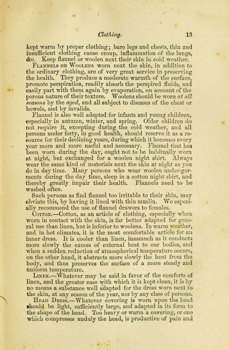 kept 'warm by proper clothing; bare legs and chests, thin and insufficient clothing cause croup, inflammation of the lungs, &c. Keep flannel or woolen next their skin in cold weather. Flannels or Woolens worn next the skin, in addition to the ordinary clothing, are of very great service in preserving the health. They produce a moderate warmth of the surface, promote perspiration, readily absorb the perspired fluids, and easily part with them again by evaporation, on account of the porous nature of their texture. Woolens should be worn at all seasons by the aged, and all subject to diseases of the chest or bowels, and by invalids. Flannel is also well adapted for infants and young children, especially in autumn, winter, and spring. Older children do not require it, excepting during the cold weather, and all persons under forty, in good health, should reserve it as a re- source for their declining years, during which it becomes every year more and more useful and necessary. Flannel that ha3 been worn during the day, ought not to be habitually worn at night, but exchanged for a woolen night shirt. Always wear the same kind of materials next the skin at night as you do in day time. Many persons who wear woolen under-gar- ments during the day time, sleep in a cotton night shirt, and thereby greatly impair their health. Flannels need to be washed often. Such persons as find flannel too irritable to their skin, may obviate this, by having it lined with thin muslin. We especi- ally recommend the use of flannel drawers to females. Cotton.—Cotton, as an article of clothing, especially when worn in contact with the skin, is far better adapted for gene- ral use than linen, but is inferior to woolens. In warm weather, and in hot climates, it is the most comfortable article for an inner dress. It is cooler than linen, inasmuch as it conducts more slowly the excess of external heat to our bodies, and when a sudden reduction of atmospherical temperature occurs, on the other hand, it abstracts more slowly the heat from the body, and thus preserves the surface of a more steady and uniform temperature. Linen.—Whatever may be said in favor of the comforts of linen, and the greater ease with which it is kept clean, it is by no means a substance well adapted for the dress worn next to the skin, at any season of the year, nor by any class of persons. Head Dress.—Whatever covering is worn upon the head should be light, sufficiently large, and adapted in its form to the shape of the head. Too heavy or warm a covering, or one which compresses unduly the head, is productive of pain and