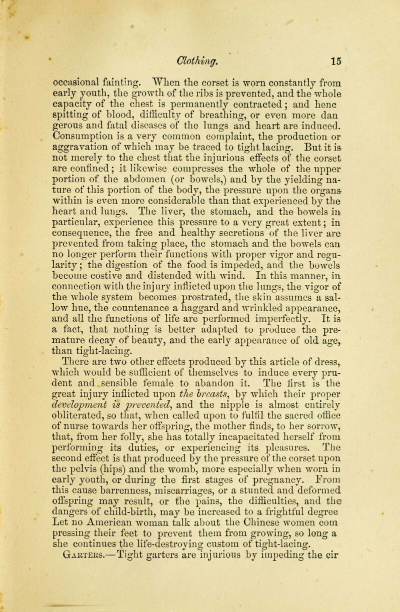 occasional fainting. When the corset is worn constantly from early youth, the growth of the ribs is prevented, and the whole capacity of the chest is permanently contracted; and henc spitting of blood, difficulty of breathing, or even more dan gerous and fatal diseases of the lungs and heart are induced. Consumption is a very common complaint, the production or aggravation of which may be traced to tight lacing. But it is not merely to the chest that the injurious effects of the corset are confined; it likewise compresses the whole of the upper portion of the abdomen (or bowels,) and by the yielding na- ture of this portion of the body, the pressure upon the organs within is even more considerable than that experienced by the heart and lungs. The liver, the stomach, and the bowels in particular, experience this pressure to a very great extent; in consequence, the free and healthy secretions of the liver are prevented from taking place, the stomach and the bowels can no longer perform their functions with proper vigor and regu- larity ; the digestion of the food is impeded, and the bowels become costive and distended with wind. In this manner, in connection with the injury inflicted upon the lungs, the vigor of the whole system becomes prostrated, the skin assumes a sal- low hue, the countenance a haggard and wrinkled appearance, and all the functions of life are performed imperfectly. It is a fact, that nothing is better adapted to produce the pre- mature decay of beauty, and the early appearance of old age, than tight-lacing. There are two other effects produced by this article of dress, which would be sufficient of themselves to induce every pru- dent and sensible female to abandon it. The first is the great injury inflicted upon the breasts, by which their proper development is prevented, and the nipple is almost entirely obliterated, so that, when called upon to fulfil the sacred office of nurse towards her offspring, the mother finds, to her sorrow, that, from her folly, she has totally incapacitated herself from performing its duties, or experiencing its pleasures. The second effect is that produced by the pressure of the corset upon the pelvis (hips) and the womb, more especially when worn in early youth, or during the first stages of pregnancy. From this cause barrenness, miscarriages, or a stunted and deformed offspring may result, or the pains, the difficulties, and the dangers of child-birth, may be increased to a frightful degree Let no American woman talk about the Chinese women com pressing their feet to prevent them from growing, so long a she continues the life-destroying custom of tight-lacing. Gaktejks.—Tight garters are injurious by impeding the cir
