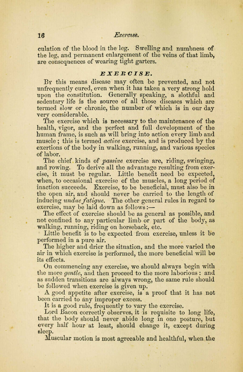 dilation of the blood in the leg. Swelling and numbness of the leg, and permanent enlargement of the veins of that limb, are consequences of wearing tight garters. EXERCISE. By this means disease may often be prevented, and not unfrequently cured, even when it has taken a very strong hold upon the constitution. Generally speaking, a slothful and sedentary life is the source of all those diseases which are termed slow or chronic, the number of which is in our day very considerable. The exercise which is necessary to the maintenance of the health, vigor, and the perfect and full development of the human frame, is such as will bring into action every limb and muscle ; this is termed active exercise, and is produced by the exertions of the body in walking, running, and various species of labor. The chief kinds of passive exercise are, riding, swinging, and rowing. To derive all the advantage resulting from exer- cise, it must be regular. Little benefit need be expected, when, to occasional exercise of the muscles, a long period of inaction succeeds. Exercise, to be beneficial, must also be in the open air, and should never be carried to the length of inducing undue fatigue. The other general rules in regard to exercise, may be laid down as follows :— The effect of exercise should be as general as possible, and not confined to any particular limb or part of the body, as walking, running, riding on horseback, etc. Little benefit is to be expected from exercise, unless it be performed in a pure air. The higher and drier the situation, and the more varied the air in which exercise is performed, the more beneficial will be its effects. On commencing any exercise, we should always begin with the more gentle, and then proceed to the more laborious : and as sudden transitions are always wrong, the same rule should be followed when exercise is given up. A good appetite after exercise, is a proof that it has not been carried to any improper excess. It is a good rule, frequently to vary the exercise. Lord Bacon correctly observes, it is requisite to long life, that the body should never abide long in one posture, but every half hour at least, should change it, except during Bleep. Muscular motion is most agreeable and healthful, when the