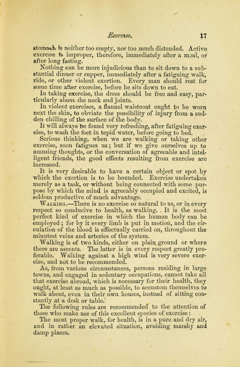 etomat& is neither too empty, nor too .much distended. Active exercise i& improper, therefore, immediately after a maal, or after long fasting. Nothing can be more injudicious than to sit down to a sub- stantial dinner or supper, immediately after a fatiguing walk, ride, or other violent exertion. Every man should rest for some time after exercise, before he sits down to eat. In taking exercise, the dress should be free and easy, par- ticularly about, the neck and joints. In violent exercises, a flannel waistcoat ought to be worn next the skin, to obviate the possibility of injury from a sud- den chilling of the surface of the body. It will always be found very refreshing, after fatiguing exer- cise, to wash the feet in tepid water, before going to bed. Serious thinking, when we are walking or taking other exercise, soon fatigues us; but if we give ourselves up to amusing thoughts, or the conversation of agreeable and intel- ligent friends, the good effects resulting from exercise are increased. It is very desirable to have a certain object or spot by which the exertion is to be bounded. Exercise undertaken merely as a task, or without being connected with some pur- pose by which the mind is agreeably occupied and excited, is seldom productive of much advantage. Walking.—There is no exercise so natural to us, or in every respect so conducive to health, as walking. . It is the most perfect kind of exercise in which the human body can be employed ; for by it every limb is put in motion, and the cir- culation of the blood is effectually carried on, throughout the minutest veins and arteries of the system. Walking is of two kinds, either on plain ground or where there are ascents. The latter is in every respect greatly pre- ferable. Walking against a high wind is very severe exer- cise, and not to be recommended. As, from various circumstances, persons residing in large towns, and engaged in sedentary occupations, cannot take all that exercise abroad, which is necessary for their health, they ought, at least as much as possible, to accustom themselves to walk about, even in their own houses, instead of sitting con- stantly at a desk or table. The following rules are recommended to the attention of those who make use of this excellent species of exercise : The most proper walk, for health, is in a pure and dry air, and in rather an elevated situation, avoiding marshy and damp places.