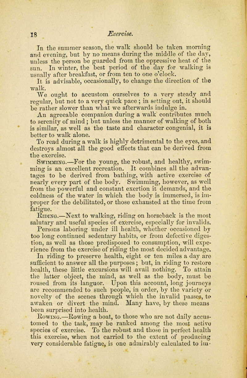 In the summer season, the walk should be taken morning and evening, but by no means during the middle of the clay, unless the person be guarded from the oppressive heat of the sun. In winter, the best period of the day for walking is usually after breakfast, or from ten to one o'clock. It is advisable, occasionally, to change the direction of the walk. We ought to accustom ourselves to a very steady and regular, but not to a very quick pace ; in setting out, it should be rather slower than what we afterwards indulge in. An agreeable companion during a walk contributes much to serenity of mind ; but unless the manner of walking of both is similar, as well as the taste and character congenial, it is better to walk alone. To read during a walk is highly detrimental to the eyes, and destroys almost all the good effects that can be derived from the exercise. Swimming.—For the young, the robust, and healthy, swim- ming is an excellent recreation. It combines all the advan- tages to be derived from bathing, with active exercise of nearly every part of the body. Swimming, however, as well from the powerful and constant exertion it demands, and the coldness of the water in which the body is immersed, is im- proper for the debilitated, or those exhausted at the time from fatigue. Riding.—Kext to walking, riding on horseback is the most salutary and useful species of exercise, especially for invalids. Persons laboring under ill health, whether occasioned by too long continued sedentary habits, or from defective diges- tion, as well as those predisposed to consumption, will expe- rience from the exercise of riding the most decided advantage. In riding to preserve health, eight or ten miles a day are sufficient to answer all the purposes; but, in riding to restore health, these little excursions will avail nothing. To attain the latter object, the mind, as well as the body, must be roused from its languor. Upon this account, long journeys are recommended to such people, in order, by the variety or novelty of the scenes through which the invalid passes, to awaken or divert the mind. Many have, by these means been surprised into health. Rowing.—Rowing a boat, to those who are not daily accus- tomed to the task, may be ranked among the most activo species of exercise. To the robust and those in perfect health this exercise, when not carried to the extent of producing very considerable fatigue, is one admirably calculated to itii-