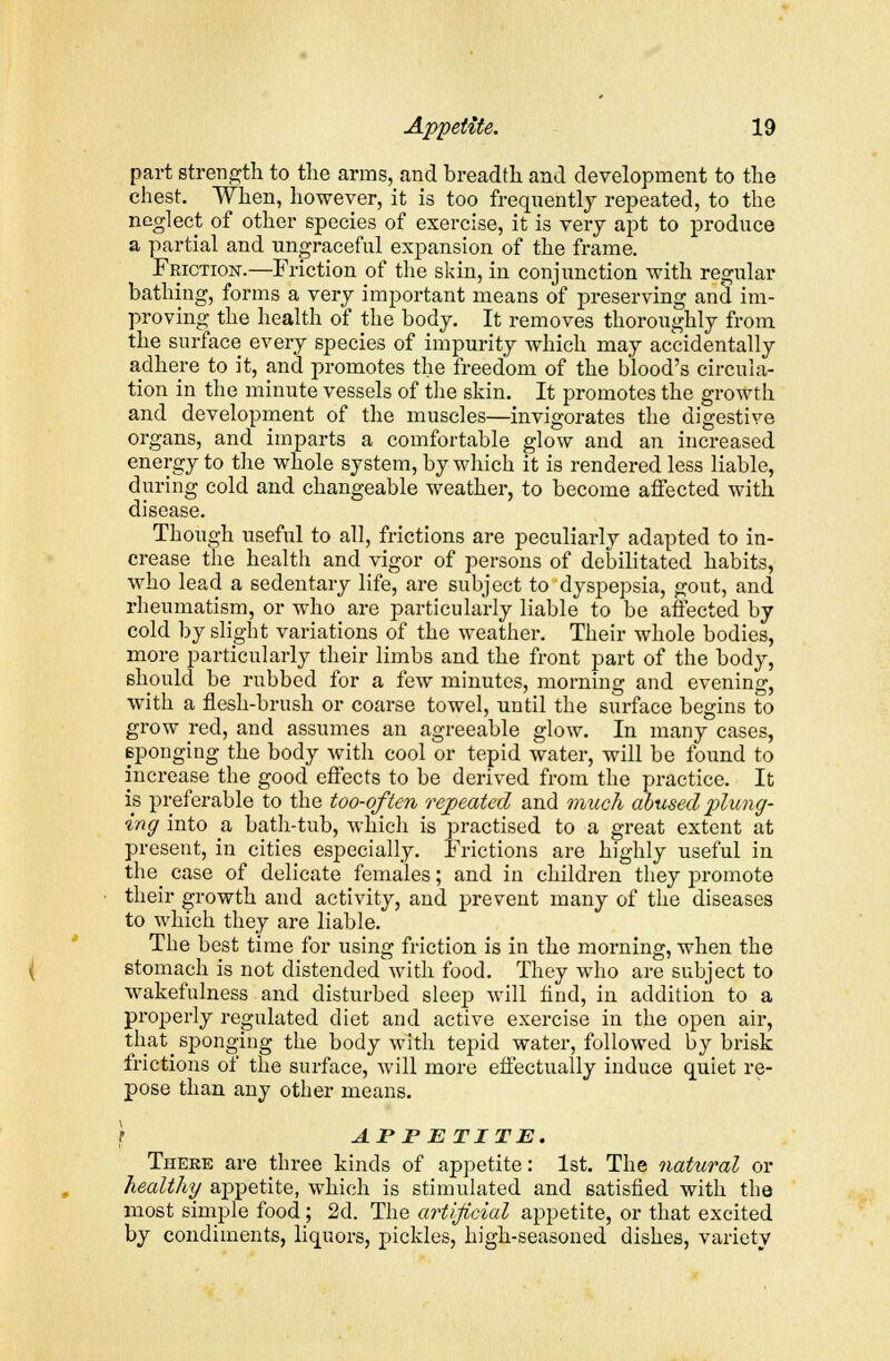 part strength to the arms, and breadth and development to the chest. When, however, it is too frequently repeated, to the neglect of other species of exercise, it is very apt to produce a partial and ungraceful expansion of the frame. Friction.—Friction of the skin, in conjunction with regular bathing, forms a very important means of preserving and im- proving the health of the body. It removes thoroughly from the surface every species of impurity which may accidentally adhere to it, and promotes the freedom of the blood's circula- tion in the minute vessels of the skin. It promotes the growth and development of the muscles—invigorates the digestive organs, and imparts a comfortable glow and an increased energy to the whole system, by which it is rendered less liable, during cold and changeable weather, to become affected with disease. Though useful to all, frictions are peculiaidy adapted to in- crease the health and vigor of persons of debilitated habits, who lead a sedentary life, are subject to dyspepsia, gout, and rheumatism, or who are particularly liable to be affected by cold by slight variations of the weather. Their whole bodies, more particularly their limbs and the front part of the body, should be rubbed for a few minutes, morning and evening, with a flesh-brush or coarse towel, until the surface begins to grow red, and assumes an agreeable glow. In many cases, ^sponging the body with cool or tepid water, will be found to increase the good effects to be derived from the practice. It is preferable to the too-often repeated and much abused plung- ing into a bath-tub, which is practised to a great extent at present, in cities especially. Frictions are highly useful in the case of delicate females; and in children they promote their growth and activity, and prevent many of the diseases to which they are liable. The best time for using friction is in the morning, when the stomach is not distended with food. They who are subject to wakefulness and disturbed sleep will find, in addition to a properly regulated diet and active exercise in the open air, that sponging the body with tepid water, followed by brisk frictions of the surface, will more effectually induce quiet re- pose than any other means. } AT P ETITE. There are three kinds of appetite: 1st. The natural or healthy appetite, which is stimulated and satisfied with the most simple food; 2d. The artificial appetite, or that excited by condiments, liquors, pickles, high-seasoned dishes, variety