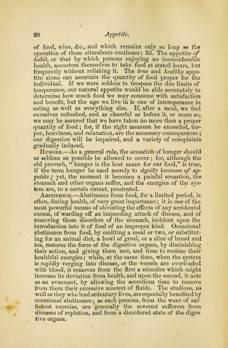 of food, wine, &c, and which remains only so long a* the operation of these stimulants continues: 3d. The appetite of habit, or that by which persons enjoying no inconsiderable health, accustom themselves to take food at stated hours, but frequently without relishing it. The true and healthy appe- tite alone can ascertain the quantity of food proper for the individual. If we were seldom to trespass the due limits of temperance, our natural appetite would be able accurately to determine how much food we may consume with satisfaction and benefit, but the age we live in is one of intemperance in eating as well as everything else. If, after a meal, we feel ourselves refreshed, and as cheerful as before it, or more so, we may be assured that we have taken no more than a proper quantity of food; for, if the right measure be exceeded, tor- por, heaviness, and relaxation, are the necessary consequences ; our digestion will be impaired, and a variety of complaints gradually induced. Hunger.—As a general rule, the sensation of hunger should as seldom as possible be allowed to occur; for, although the old proverb,  hunger is the best sauce for our food, is true, if the term hunger be used merely to signify keenness of ap- petite f yet, the moment it becomes a painful sensation, the stomach and other organs suffer, and the energies of the sys- tem are, to a certain extent, prostrated. Abstinence.—Abstinence from food, for a limited period, is often, during health, of very great importance; it is one of the most powerful means of obviating the effects of any accidental excess, of warding off an impending attack of disease, and of removing those disorders of the stomach, incident upon the introduction into it of food of an improper kind. Occasional abstinence from food, by omitting a meal or two, or substitut- ing for an animal diet, a bowl of gruel, or a slice of bread and tea, restores the force of the digestive organs, by diminishing their action, and giving them rest, and time to resume their healthful energies; while, at the same time, when the system is rapidly verging into disease, or the vessels are overloaded with blood, it removes from the first a stimulus which might increase its deviation from health, and upon the second, it acts as an evacuant, by allowing the secretions time to remove from them their excessive amount of fluids. The studious, as well as they who lead sedentary lives, are especially benefited by occasional abstinence; as such persons, from the want of suf- ficient exercise, are generally the severest sufferers from diseases of repletion, and from a disordered state of the diges- tive organs.