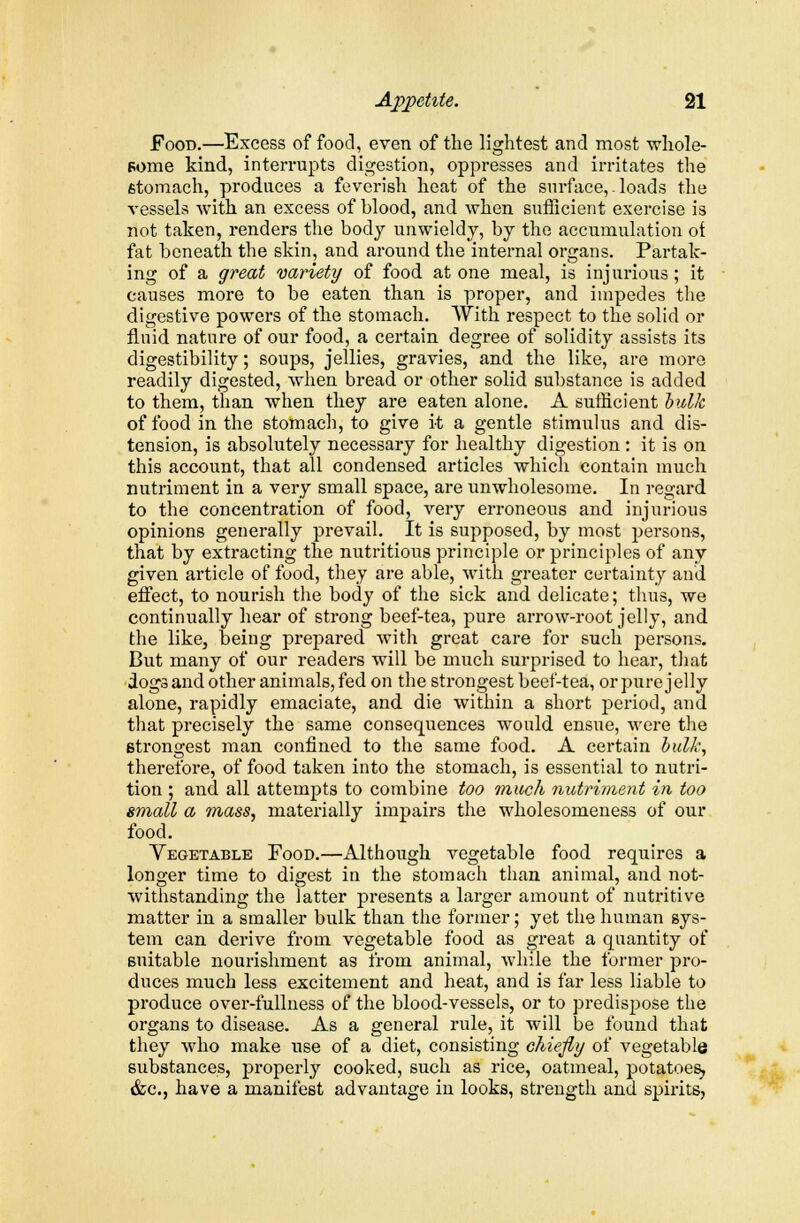 Food.—Excess of food, even of the lightest and most whole- some kind, interrupts digestion, oppresses and irritates the stomach, produces a feverish heat of the surface,. loads the vessels with an excess of blood, and when sufficient exercise is not taken, renders the body unwieldy, by the accumulation ot fat beneath the skin, and around the internal organs. Partak- ing of a great variety of food at one meal, is injurious; it causes more to be eaten than is proper, and impedes the digestive powers of the stomach. With respect to the solid or fluid nature of our food, a certain degree of solidity assists its digestibility; soups, jellies, gravies, and the like, are more readily digested, when bread or other solid substance is added to them, than when they are eaten alone. A sufficient bulk of food in the stomach, to give it a gentle stimulus and dis- tension, is absolutely necessary for healthy digestion : it is on this account, that all condensed articles which contain much nutriment in a very small space, are unwholesome. In regard to the concentration of food, very erroneous and injurious opinions generally prevail. It is supposed, by most persons, that by extracting the nutritious principle or principles of any given article of food, they are able, with greater certainty and effect, to nourish the body of the sick and delicate; thus, we continually hear of strong beef-tea, pure arrow-root jelly, and the like, being prepared with great care for such persons. But many of our readers will be much surprised to hear, that dogs and other animals, fed on the strongest beef-tea, orpure jelly alone, rapidly emaciate, and die within a short period, and that precisely the same consequences would ensue, were the strongest man confined to the same food. A certain bulk, therefore, of food taken into the stomach, is essential to nutri- tion ; and all attempts to combine too much nutriment in too small a mass, materially impairs the wholesomeness of our food. Vegetable Food.—Although vegetable food requires a longer time to digest in the stomach than animal, and not- withstanding the latter presents a larger amount of nutritive matter in a smaller bulk than the former; yet the human sys- tem can derive from vegetable food as great a quantity of suitable nourishment as from animal, while the former pro- duces much less excitement and heat, and is far less liable to produce over-fullness of the blood-vessels, or to predispose the organs to disease. As a general rule, it will be found that they who make use of a diet, consisting chiefly of vegetable substances, properly cooked, such as rice, oatmeal, potatoes, &c, have a manifest advantage in looks, strength and. spirits,
