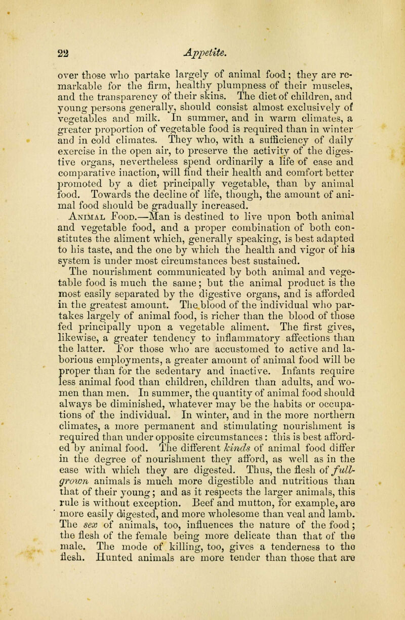 over those who partake largely of animal food; they are re- markable for the firm, healthy plumpness of their muscles, and the transparency of their skins. The diet of children, and young persons generally, should consist almost exclusively of vegetables and milk. In summer, and in warm climates, a greater proportion of vegetable food is required than in winter and in cold climates. They who, with a sufficiency of daily exercise in the open air, to preserve the activity of the diges- tive organs, nevertheless spend ordinarily a life of ease and comparative inaction, will find their health and comfort better promoted by a diet principally vegetable, than by animal food. Towards the decline of life, though, the amount of ani- mal food should be gradually increased. Animal Food.—Man is destined to live upon both animal and vegetable food, and a proper combination of both con- stitutes the aliment which, generally speaking, is best adapted to his taste, and the one by which the health and vigor of his system is under most circumstances best sustained. The nourishment communicated by both animal and vege- table food is much the same; but the animal product is the most easily separated by the digestive organs, and is afforded in the greatest amount. The blood of the individual who par- takes largely of animal food, is richer than the blood of those fed principally upon a vegetable aliment. The first gives, likewise, a greater tendency to inflammatory affections than the latter. For those who are accustomed to active and la- borious employments, a greater amount of animal food will be proper than for the sedentary and inactive. Infants require less animal food than children, children than adults, and wo- men than men. In summer, the quantity of animal food should always be diminished, whatever may be the habits or occupa- tions of the individual. In winter, and in the more northern climates, a more permanent and stimulating nourishment is required than under opposite circumstances: this is best afford- ed by animal food. The different kinds of animal food differ in the degree of nourishment they afford, as well as in the ease with which they are digested. Thus, the flesh of full- grown animals is much more digestible and nutritious than that of their young; and as it respects the larger animals, this rule is without exception. Beef and mutton, for example, are more easily digested, and more wholesome than veal and lamb. The sex of animals, too, influences the nature of the food; the flesh of the female being more delicate than that of the male. The mode of killing, too, gives a tenderness to the flesh. Hunted animals are more tender than those that are