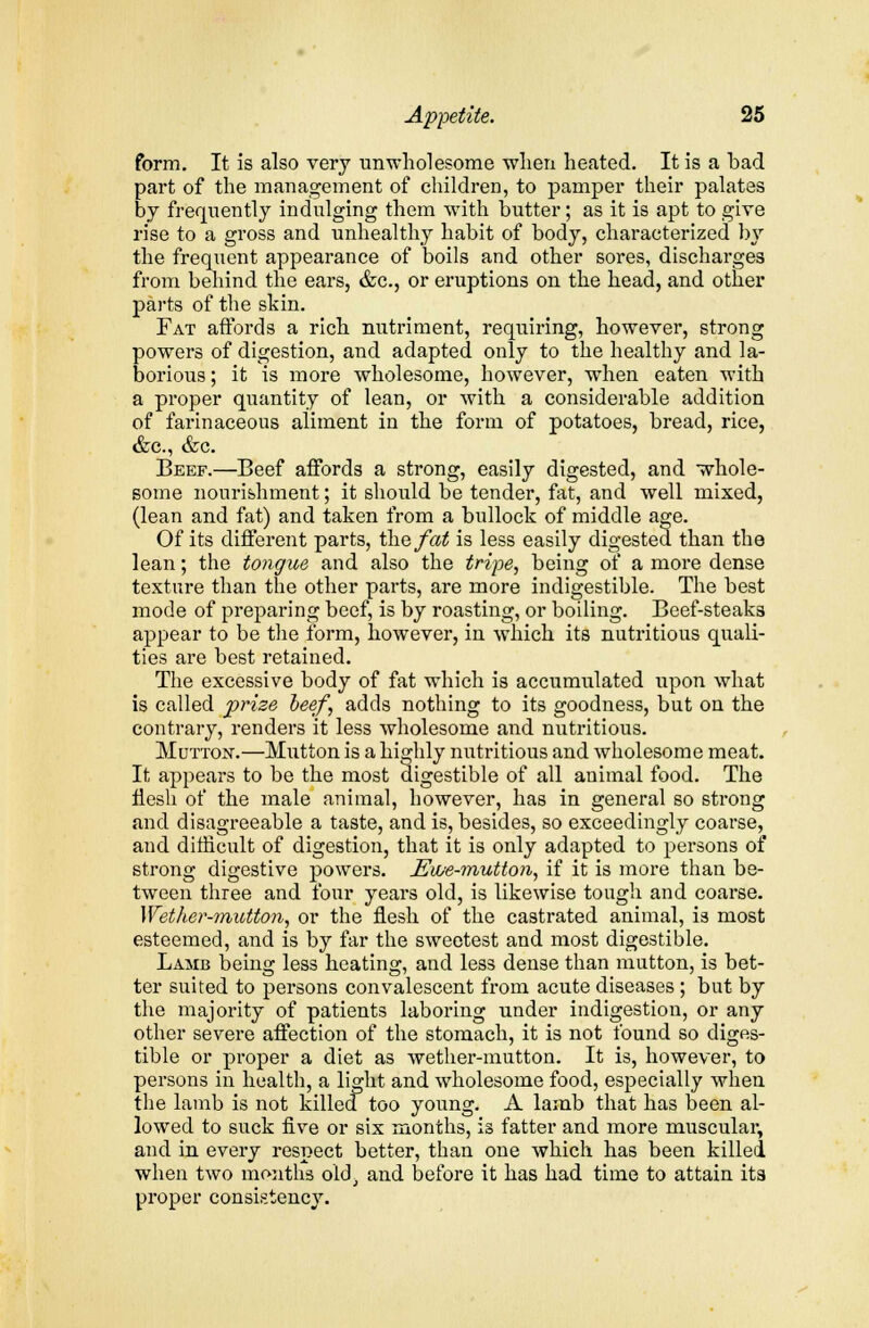 form. It is also very unwholesome when heated. It is a bad part of the management of children, to pamper their palates by frequently indulging them with butter; as it is apt to give rise to a gross and unhealthy habit of body, characterized by the frequent appearance of boils and other sores, discharges from behind the ears, &c, or eruptions on the head, and other parts of the skin. Fat affords a rich nutriment, requiring, however, strong powers of digestion, and adapted only to the healthy and la- borious ; it is more wholesome, however, when eaten with a proper quantity of lean, or with a considerable addition of farinaceous aliment in the form of potatoes, bread, rice, &c, &c. Beef.—Beef affords a strong, easily digested, and whole- some nourishment; it should be tender, fat, and well mixed, (lean and fat) and taken from a bullock of middle age. Of its different parts, the fat is less easily digested than the lean; the tongue and also the tripe, being of a more dense texture than the other parts, are more indigestible. The best mode of preparing beef, is by roasting, or boiling. Beef-steaks appear to be the form, however, in which its nutritious quali- ties are best retained. The excessive body of fat which is accumulated upon what is called prize beef, adds nothing to its goodness, but on the contrary, renders it less wholesome and nutritious. Mutton.—Mutton is a highly nutritious and wholesome meat. It appears to be the most digestible of all animal food. The flesh of the male animal, however, has in general so strong and disagreeable a taste, and is, besides, so exceedingly coarse, and difficult of digestion, that it is only adapted to persons of strong digestive powers. Ewe-mutton, if it is more than be- tween three and four years old, is likewise tough and coarse. Wether-mutton, or the flesh of the castrated animal, is most esteemed, and is by far the sweetest and most digestible. Lamb being less heating, and less dense than mutton, is bet- ter suited to persons convalescent from acute diseases ; but by the majority of patients laboring under indigestion, or any other severe affection of the stomach, it is not found so diges- tible or proper a diet as wether-mutton. It is, however, to persons in health, a light and wholesome food, especially when the lamb is not killed too young. A lamb that has been al- lowed to suck five or six months, is fatter and more muscular, and in every respect better, than one which has been killed when two months old, and before it has had time to attain its proper consistency.