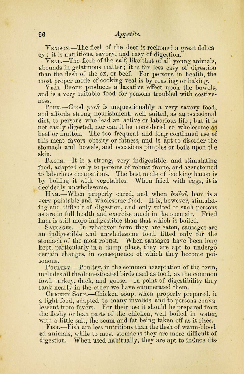 Venison.—The flesh of the deer is reckoned a great delica cy; it is nutritious, savory, and easy of digestion. Veal.—The flesh of the calf, like that of all young animals, abounds in gelatinous matter; it is far less easy of digestion than the flesh of the ox, or beef. For persons in health, tha most proper mode of cooking veal is by roasting or baking. Yeal Broth produces a laxative effect upon the bowels, and is a very suitable food for persons troubled with costive- ness. Pork.—Good fork is unquestionably a very savory food, and affords strong nourishment, well suited, as an occasional diet, to persons who lead an active or laborious life ; but it is not easily digested, nor can it be considered so wholesome as beef or mutton. The too frequent and long continued use of this meat favors obesity or fatness, and is apt to disorder the stomach and bowels, and occasions pimples or boils upon the skin. Bacon.—It is a strong, very indigestible, and stimulating food, adapted only to persons of robust frame, and accustomed to laborious occupations. The best mode of cooking bacon is by boiling it with vegetables. When fried with eggs, it is decidedly unwholesome. Ham.—When properly cured, and when boiled, ham is a ^ery palatable and wholesome food. It is, however, stimulat- ing and difficult of digestion, and only suited to such persons as are in full health and exercise much in the open air. Fried ham is still more indigestible than that which is boiled. Sausages.—In whatever form they are eaten, sausages are an indigestible and unwholesome food, fitted only for the stomach of the most robust. When sausages have been long kept, particularly in a damp place, they are apt to undergo certain changes, in consequence of which they become poi- sonous. Poultry.—Poultry, in the common acceptation of the term, includes all the domesticated birds used as food, as the common fowl, turkey, duck, and goose. In point of digestibility they rank nearly in the order we have enumerated them. Chicken Soup.—Chicken soup, when properly prepared, it a light food, adapted to many invalids and to persons conva- lescent from fevers. For their use it should be prepared from the fleshy or lean parts of the chicken, well boiled in water, with a little salt, the scum and fat being taken off as it rises. Fish.—Fish are less nutritious than the flesh of warm-blood ed animals, while to most stomachs they are more difficult of digestion. When used habitually, they are apt to induce dis-