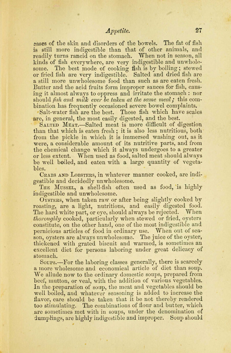 eases of the skin and disorders of the bowels. The fat of fish is still more indigestible than that of other animals, and readily turns rancid on the stomach. When not in season, all kinds of fish everywhere, are very indigestible and unwhole- some. The best mode of cooking fish is by boiling; stewed or fried fish are very indigestible. Salted and dried fish are a still more unwholesome food than such as are eaten fresh. Butter and the acid fruits form improper sauces for fish, caus- ing it almost always to oppress and irritate the stomach : nor should fish and milk ever be taken at the same meal/ this com- bination has frequently occasioned severe bowel complaints. Salt-water fish are the best. Those fish which have scales are, in general, the most easily digested, and the best. Salted Meat.—Salted meat is more difficult of digestion than that which is eaten fresh ; it is also less nutritious, both from the pickle in which it is immersed washing out, as it were, a considerable amount of its nutritive parts, and from the chemical change which it always undergoes to a greater or less extent. When used as food, salted meat should always be well boiled, and eaten with a large quantity of vegeta- bles. Crabs and Lobsters, in whatever manner cooked, are indi- gestible and decidedly unwholesome. The Mussel, a shell-fish often used as food, is highly indigestible and unwholesome. Oysters, when taken raw or after being slightly cooked by roasting, are a light, nutritions, and easily digested food. The hard white part, or eye, should always be rejected. When thoroughly cooked, particularly when stewed or fried, oysters constitute, on the other hand, one of the most indigestible and pernicious ai'ticles of food in ordinary use. When out of sea- son, oysters are always unwholesome. The juice of the oyster, thickened with grated biscuit and warmed, is sometimes an excellent diet for persons laboring under great delicacy of stomach. Soups.—For the laboring classes generally, there is scarcely a more wholesome and economical article of diet than soup. Wq allude now to the ordinary domestic soups, prepared from beef, mutton, or veal, with the addition of various vegetables. In the preparation of soup, the meat and vegetables should be well boiled, and whatever seasoning is added to increase the flavor, care should be taken that it be not thereby rendered too stimulating. The combinations of flour and butter, which are sometimes met with in soups, under the denomination of dumplings, are highly indigestible and improper. Soup should