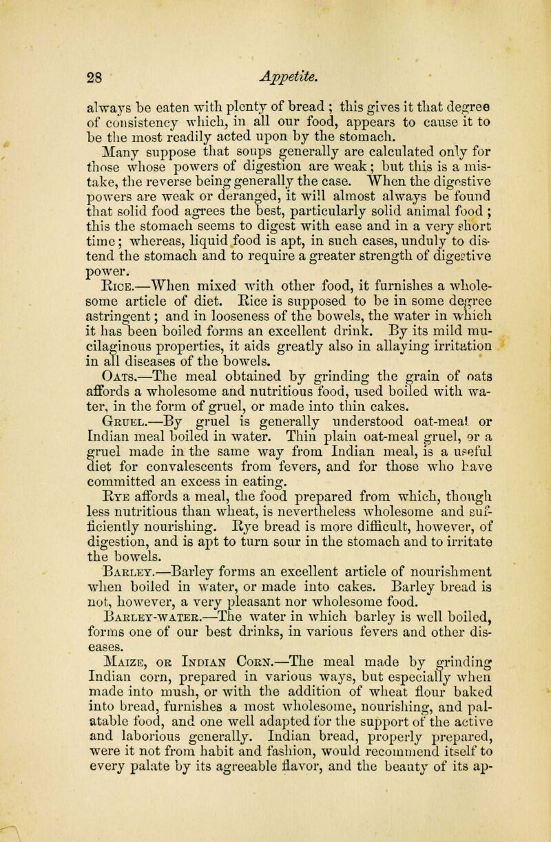 always be eaten with plenty of bread ; this gives it that degree of consistency which, in all our food, appears to cause it to be the most readily acted upon by the stomach. Many suppose that soups generally are calculated only for those whose powers of digestion are weak; but this is a mis- take, the reverse being generally the case. When the digestive powers are weak or deranged, it will almost always be found that solid food agrees the best, particularly solid animal food ; this the stomach seems to digest with ease and in a very phort time; whereas, liquid food is apt, in such cases, unduly to dis- tend the stomach and to require a greater strength of digestive power. Rice.—When mixed with other food, it furnishes a whole- some article of diet. Rice is supposed to be in some degree astringent; and in looseness of the bowels, the water in which it has been boiled forms an excellent drink. By its mild mu- cilaginous properties, it aids greatly also in allaying irritation in all diseases of the bowels. Oats.—The meal obtained by grinding the grain of oats affords a wholesome and nutritious food, used boiled with wa- ter, in the form of gruel, or made into thin cakes. Gruel.—By gruel is generally understood oat-meal or Indian meal boiled in water. Thin plain oat-meal gruel, or a gruel made in the same way from Indian meal, is a u?eful diet for convalescents from fevers, and for those who have committed an excess in eating. Bye affords a meal, the food prepared from which, though less nutritious than wheat, is nevertheless wholesome and suf- ficiently nourishing. Rye bread is more difficult, however, of digestion, and is apt to turn sour in the stomach and to irritate the bowels. Baklet.—Barley forms an excellent article of nourishment when boiled in water, or made into cakes. Barley bread is not, however, a very pleasant nor wholesome food. Bakley-watek.—The water in which barley is well boiled, forms one of our best drinks, in various fevers and other dis- eases. Maize, oe Indian Cokn.—The meal made by grinding Indian corn, prepared in various ways, but especially when made into mush, or with the addition of wheat flour baked into bread, furnishes a most wholesome, nourishing, and pal- atable food, and one well adapted for the support of the active and laborious generally. Indian bread, properly prepared, were it not from habit and fashion, would recommend itself to every palate by its agreeable flavor, and the beauty of its ap-