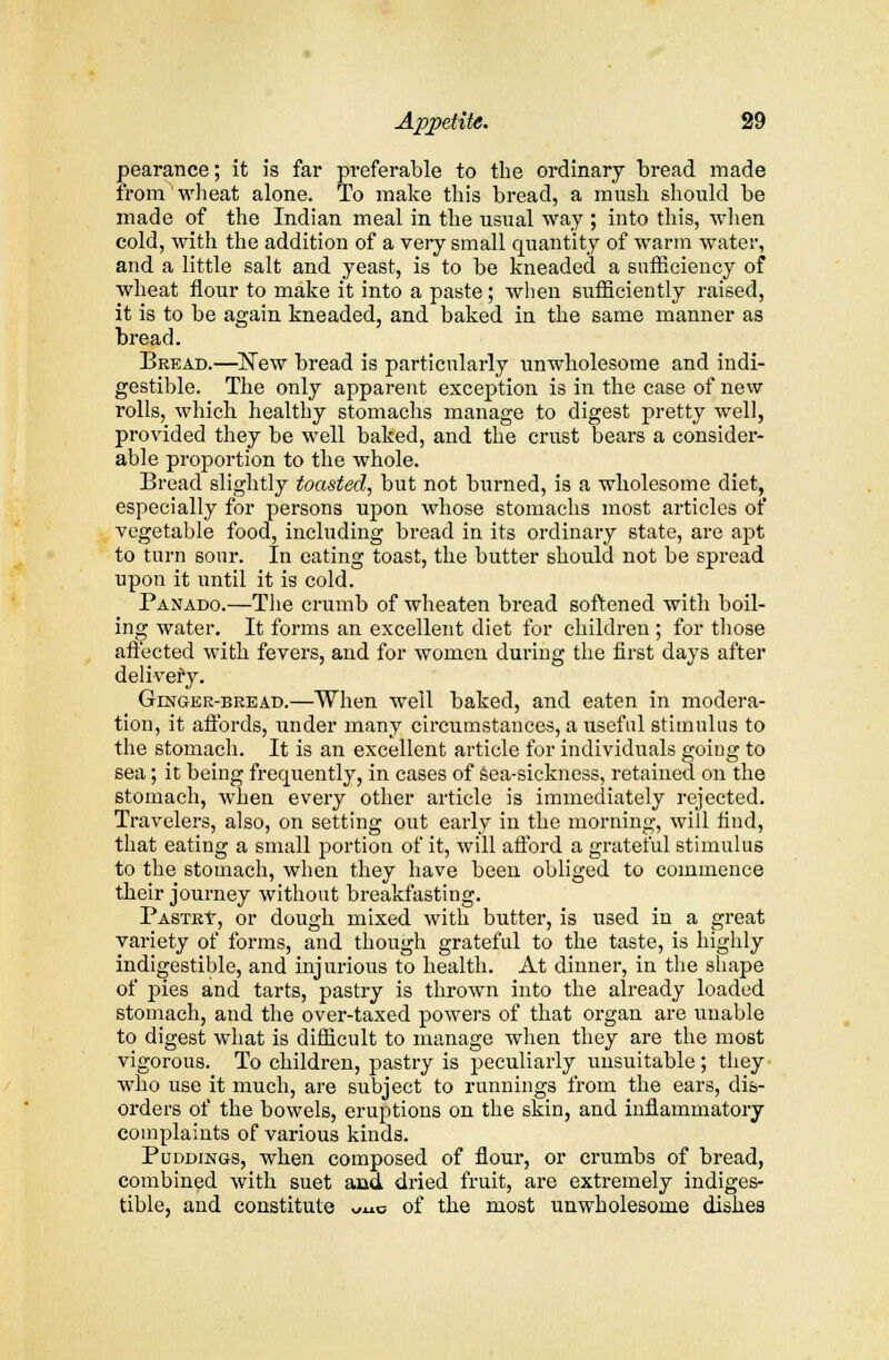 pearance; it is far preferable to the ordinary bread made from wheat alone. To make this bread, a mush should be made of the Indian meal in the usual way ; into this, when cold, with the addition of a very small quantity of warm water, and a little salt and yeast, is to be kneaded a sufficiency of wheat flour to make it into a paste; when sufficiently raised, it is to be again kneaded, and baked in the same manner as bread. Bread.—New bread is particularly unwholesome and indi- gestible. The only apparent exception is in the case of new rolls, which healthy stomachs manage to digest pretty well, provided they be well baked, and the crust bears a consider- able proportion to the whole. Bread slightly toasted, but not burned, is a wholesome diet, especially for persons upon whose stomachs most articles of vegetable food, including bread in its ordinary state, are apt to turn sour. In eating toast, the butter should not be spread upon it until it is cold. Panado.—The crumb of wheaten bread softened with boil- ing water. It forms an excellent diet for children ; for those aft'ected with fevers, and for women during the first days after delivery. Ginger-bread.—When well baked, and eaten in modera- tion, it affords, under many circumstances, a useful stimulus to the stomach. It is an excellent article for individuals goiug to sea; it being frequently, in cases of sea-sickness, retained on the stomach, when every other article is immediately rejected. Travelers, also, on setting out early in the morning, will find, that eating a small portion of it, will afford a grateful stimulus to the stomach, when they have been obliged to commence their journey without breakfasting. Pastry, or dough mixed with butter, is used in a great variety of forms, and though grateful to the taste, is highly indigestible, and injurious to health. At dinner, in the shape of pies and tarts, pastry is thrown into the already loaded stomach, and the over-taxed powers of that organ are unable to digest what is difficult to manage when they are the most vigorous. To children, pastry is peculiarly unsuitable; they who use it much, are subject to runnings from the ears, dis- orders of the bowels, eruptions on the skin, and inflammatory complaints of various kinds. Puddings, when composed of flour, or crumbs of bread, combined with suet and dried fruit, are extremely indiges- tible, and constitute Uuo of the most unwholesome dishes