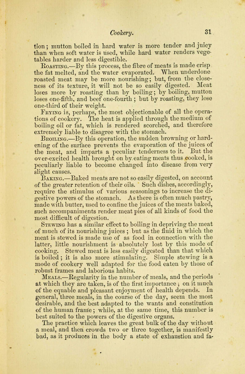 tion; mutton boiled in hard water is more tender and juicy than when soft water is used, while hard water renders vege- tables harder and less digestible. Roasting.—By this process, the fibre of meats is made crisp the fat melted, and the water evaporated. When underdone roasted meat may be more nourishing; but, from the close- ness of its texture, it will not be so easily digested. Meat loses more by roasting than by boiling; by boiling, mutton loses one-fifth, and beef one-fourth ; but by roasting, they lose one-third of their weight. Frying is, perhaps, the most objectionable of all the opera- tions of cookery. The heat is applied through the medium of boiling oil or fat, which is rendered scorched, and therefore extremely liable to disagree with the stomach. Broiling.—By this operation, the sudden browning or hard- ening of the surface prevents the evaporation of the juices of the meat, and imparts a peculiar tenderness to it. But the over-excited health brought on by eating meats thus cooked, is peculiarly liable to become changed into disease from very slight causes. Baking.—Baked meats are not so easily digested, on account of the greater retention of their oils. Such dishes, accordingly, require the stimulus of various seasonings to increase the di- gestive powers of the stomach. As there is often much pastry, made with butter, used to confine the juices of the meats baked, such accompaniments render meat pies of all kinds of food the most difficult of digestion. Stewing has a similar effect to boiling in depriving the meat of much of its nourishing juices ; but as the fluid in which the meat is stewed is made use of as food in connection with the latter, little nourishment is absolutely lost by this mode of cooking. Stewed meat is less easily digested than that which is boiled; it is also more stimulating. Simple stewing is a mode of cookery well adapted for the food eaten by those of robust frames and laborious habits. Meals.—Regularity in the number of meals, and the periods at which they are taken, is of the first importance ; on it much of the equable and pleasant enjoyment of health depends. In general, three meals, in the course of the day, seem the most desirable, and the best adapted to the wants and constitution of the human frame; while, at the same time, this number is best suited to the powers of the digestive organs. The practice which leaves the great bulk of the day without a meal, and then crowds two or three together, is manifestly bad, as it produces in the body a state of exhaustion and fa-