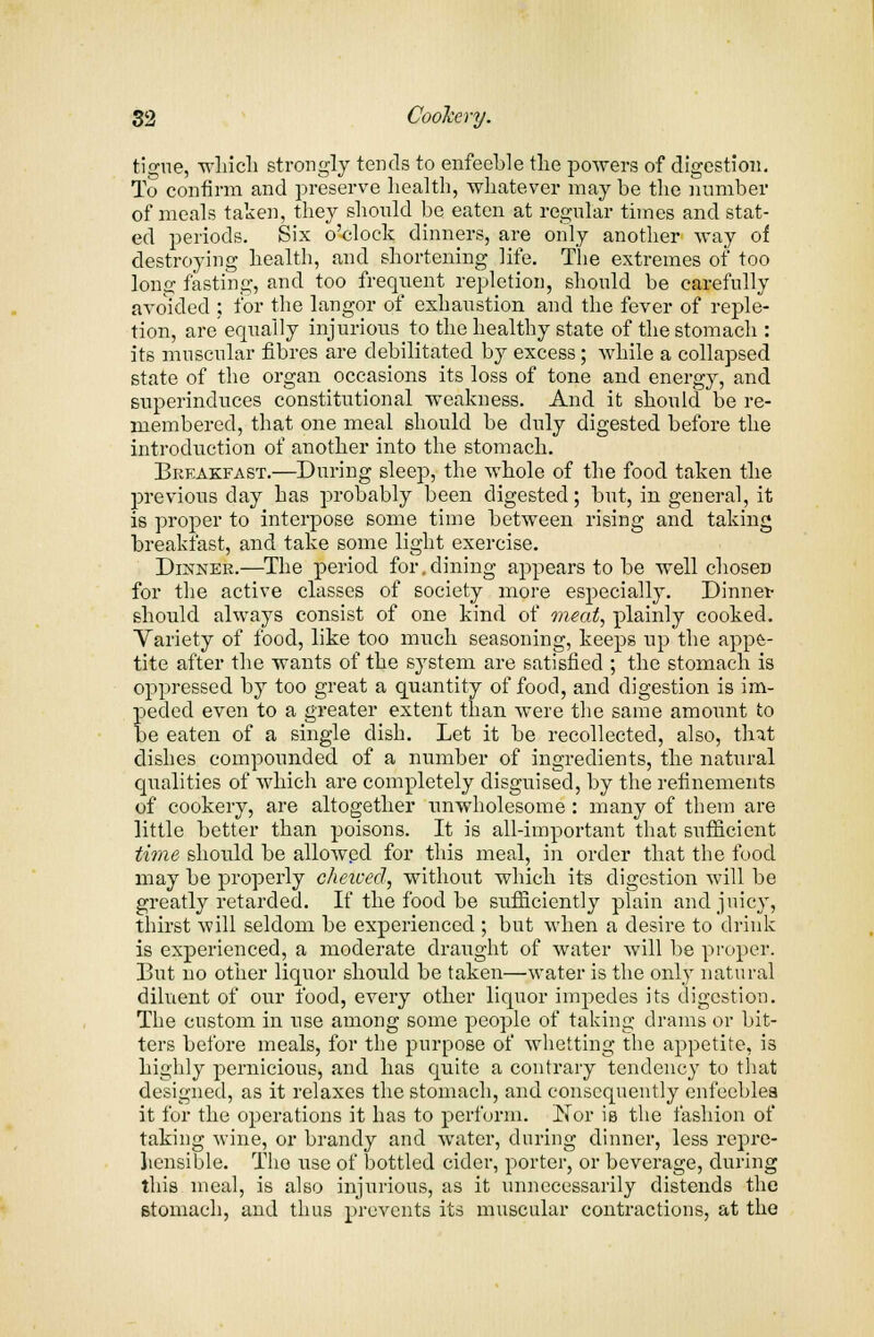 tigue, winch strongly tends to enfeeble the powers of digestion. To confirm and preserve health, whatever may be the number of meals taken, they should be eaten at regular times and stat- ed periods. Six o'clock dinners, are only another way of destroying health, and shortening life. The extremes of too Ions: fasting, and too frequent repletion, should be carefully avoided ; for the langor of exhaustion and the fever of reple- tion, are equally injurious to the healthy state of the stomach : its muscular fibres are debilitated by excess; while a collapsed state of the organ occasions its loss of tone and energy, and superinduces constitutional weakness. And it should be re- membered, that one meal should be duly digested before the introduction of another into the stomach. Breakfast.—During sleep, the whole of the food taken the previous day has probably been digested; but, in general, it is proper to interpose some time between rising and taking breakfast, and take some light exercise. Dinner.—The period for.dining appears to be well chosen for the active classes of society more especially. Dinnet- should always consist of one kind of meat, plainly cooked. Variety of food, like too much seasoning, keeps up the appe- tite after the wants of the system are satisfied ; the stomach is oppressed by too great a quantity of food, and digestion is im- peded even to a greater extent than were the same amount to be eaten of a single dish. Let it be recollected, also, that dishes compounded of a number of ingredients, the natural qualities of which are completely disguised, by the refinements of cookery, are altogether unwholesome: many of them are little better than poisons. It is all-important that sufficient time should be allowed for this meal, in order that the food may be properly chewed, without which its digestion will be greatly retarded. If the food be sufficiently plain and juicy, thirst will seldom be experienced ; but when a desire to drink is experienced, a moderate draught of water will be proper. But no other liquor should be taken—water is the only natural diluent of our food, every other liquor impedes its digestion. The custom in use among some people of taking drams or bit- ters before meals, for the purpose of whetting the appetite, is highly pernicious, and has quite a contrary tendency to that designed, as it relaxes the stomach, and consequently enfeebles it for the operations it has to perform. Nor is the fashion of taking wine, or brandy and water, during dinner, less repre- hensible. The use of bottled cider, porter, or beverage, during this meal, is also injurious, as it unnecessarily distends the stomach, and thus prevents its muscular contractions, at the