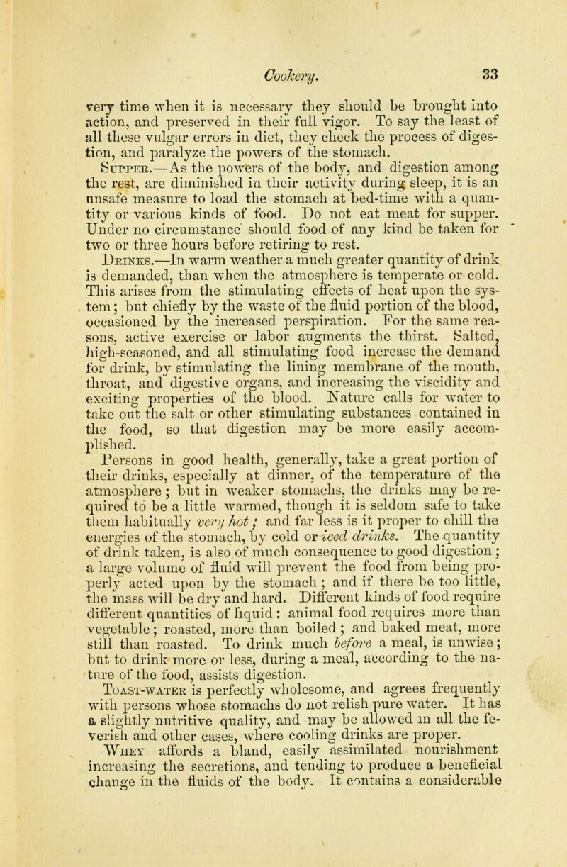 very time when it is necessary they should he brought into action, and preserved in their full vigor. To say the least of all these vulgar errors in diet, they check the process of diges- tion, and paralyze the powers of the stomach. Supper.—As the powers of the body, and digestion among the rest, are diminished in their activity during sleep, it is an unsafe measure to load the stomach at bed-time with a quan- tity or various kinds of food. Do not eat meat for supper. Under no circumstance should food of any kind be taken for two or three hours before retiring to rest. Drinks.—In warm weather a much greater quantity of drink is demanded, than when the atmosphere is temperate or cold. This arises from the stimulating effects of heat upon the sys- tem ; but chiefly by the waste of the fluid portion of the blood, occasioned by the increased perspiration. For the same rea- sons, active exercise or labor augments the thirst. Salted, high-seasoned, and all stimulating food increase the demand for drink, by stimulating the lining membrane of the mouth, throat, and' digestive organs, and increasing the viscidity and exciting properties of the blood. Nature calls for water to take out the salt or other stimulating substances contained in the food, so that digestion may be more easily accom- plished. Persons in good health, generally, take a great portion of their drinks, especially at dinner, of the temperature of the atmosphere ; but in weaker stomachs, the drinks may be re- quired to be a little warmed, though it is seldom safe to take them habitually very hot; and far less is it proper to chill the energies of the stomach, by cold or iced drinks. The quantity of drink taken, is also of much consequence to good digestion; a large volume of fluid will prevent the food from beingpro- perly acted upon by the stomach ; and if there be too little, the mass will be dry and hard. Different kinds of food require different quantities of liquid: animal food requires more than vegetable ; roasted, more than boiled ; and baked meat, more still than roasted. To drink much lefore a meal, is unwise; but to drink more or less, during a meal, according to the na- ture of the food, assists digestion. Toast-water is perfectly wholesome, and agrees frequently with persons whose stomachs do not relish pure water. It has a slightly nutritive quality, and may be allowed in all the fe- verish and other cases, where cooling drinks are proper. Whey affords a bland, easily assimilated nourishment increasing the secretions, and tending to produce a beneficial change in the fluids of the body. It contains a considerable