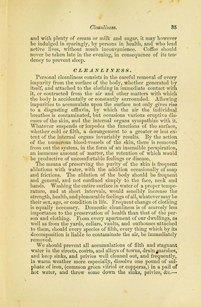 and with plenty of cream or milk and sugar, it may however be indulged in sparingly, by persons in health, and who lead active lives, without much inconvenience. Coffee should never be taken late in the evening, in consequence of its ten- dency to prevent sleep. CLEANLINESS. Personal cleanliness consists in the careful removal of every impurity from the surface of the body, whether generated by itself, and attached to the clothing in immediate contact with it, or contracted from the air and other matters with which the body is accidentally or constantly surrounded. Allowing impurities to accumulate upon the surface not only gives rise to a disgusting effluvia, by which the air the individual breathes is contaminated, but occasions various eruptive dis- eases of the skin, and the internal organs sympathize with it. Whatever suspends or impedes the functions of the surface, whether cold or filth, a derangement to a greater or less ex- tent of the internal organs invariably results. By the action of the numerous blood-vessels of the skin, there is removed from out the system, in the form of an insensible perspiration, an immense amount of matter, the retention of which would be productive of uncomfortable feelings or disease. The means of preserving the purity of the skin is frequent ablutions with water, with the addition occasionally of soap and frictions. The ablution of the body should be frequent and general, and not confined simply to the face, neck and hands. Washing the entire surface in water of a proper tempe- rature, and at short intervals, would sensibly increase the strength, health, and pleasurable feelings of all, whatever may be their sex, age, or condition in life. Frequent change of clothing is equally necessary. Domestic cleanliness is of scarcely less importance to the preservation of health than that of the per- son and clothing. Fiorn every apartment of our dwellings, as well as from the yards, cellars, vaults, and outhouses -attached to them, should every species of filth, every thing which by its decomposition is liable to contaminate the air, be immediately removed. We should prevent all accumulations of filth and stagnant water in the streets, courts, and alleys of towns, drain jnarshes, and keep sinks, and privies well cleaned out, and frequently, in warm weather more especially, dissolve one pound of sul- Ehate of iron, (common green vitriol or copperas,) in a pail of ot water, and throw some down the sinks, privies, &c.—•