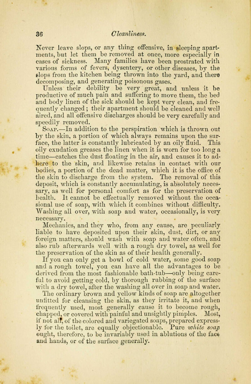Never leave slops, or any thing offensive, in Bleeping apart- ments, bnt let them be removed at once, more especially in cases of sickness. Many families have been prostrated with various forms of fevers, dysentery, or other diseases, by the Blops from the kitchen being thrown into the yard, and there decomposing, and generating poisonous gases. Unless their debility be very great, and unless it be productive of much pain and suffering to move them, the bed and body linen of the sick should be kept very clean, and fre- quently changed ; their apartment should be cleaned and well aired, and all offensive discharges should be very carefully and speedily removed. Soap.—In addition to the perspiration which is thrown out by the skin, a portion of which always remains upon the sur- face, the latter is constantly lubricated by an oily fluid. This oily exudation greases the linen when it is worn for too long a time—catches the dust floating in the air, and causes it to ad- here to the skin, and likewise retains in contact with our bodies, a portion of the dead matter, which it is the office of the skin to discharge from the system. The removal of this deposit, which is constantly accumulating, is absolutely neces- sary, as well for personal comfort as for the preservation of health. It cannot be effectually removed without the occa- sional use of soap, with which it combines without difficulty. Washing all over, with soap and water, occasionally, is very necessary. Mechanics, and they who, from any cause, are peculiarly liable to have deposited upon their skin, dust, dirt, or any foreign matters, should wash with soap and water often, and also rub afterwards well with a rough dry towel, as well for the preservation of the skin as of their health generally. If you can only get a bowl of cold water, some good soap and a rough towel, you can have all the advantages to be derived from the most fashionable bath-tub—only being care- ful to avoid getting cold, by thorough rubbing of the surface with a dry towel, after the washing all over in soap and water. The ordinary brown and yellow kinds of soap are altogether unfitted for cleansing the skin, as they irritate it, and when frequently used, most generally cause it to become rough, chapped, or covered with painful and unsightly pimples. Most, if not alf, of the colored and variegated soaps, prepared express- ly for the toilet, are equally objectionable. Pure white soap ought, therefore, to be invariably used in ablutions of the face and hands, or of the surface generally.